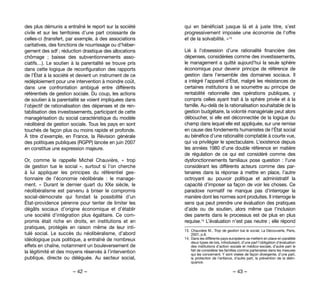 – 42 – – 43 –
qui en bénéficiait jusque là et à juste titre, s’est
progressivement imposée une économie de l’offre
et de la solvabilité. »13
Lié à l’obsession d’une rationalité financière des
dépenses, considérées comme des investissements,
le management a quitté aujourd’hui la seule sphère
économique pour devenir principe de référence de
gestion dans l’ensemble des domaines sociaux. Il
a intégré l’appareil d’État, malgré les résistances de
certaines institutions à se soumettre au principe de
rentabilité rationnelle des opérations publiques, y
compris celles ayant trait à la sphère privée et à la
famille. Au-delà de la rationalisation souhaitable de la
gestion budgétaire, la volonté managériale peut alors
déboucher, si elle est déconnectée de la logique du
champ dans lequel elle est appliquée, sur une remise
en cause des fondements humanistes de l’État social
au bénéfice d’une rationalité comptable à courte vue,
qui va privilégier le spectaculaire. L’existence depuis
les années 1980 d’une double référence en matière
de régulation de ce qui est considéré comme des
dysfonctionnements familiaux pose question : l’une
considérant les différents acteurs comme des par-
tenaires dans la réponse à mettre en place, l’autre
octroyant au pouvoir politique et administratif la
capacité d’imposer sa façon de voir les choses. Ce
paradoxe normatif ne manque pas d’interroger la
manière dont les normes sont produites. Il interroge le
sens que peut prendre une évaluation des pratiques
d’aide ou de soutien, alors même que l’inclusion
des parents dans le processus est de plus en plus
requise.14 L’évaluation n’est pas neutre ; elle répond
13. 	Chauvière M., Trop de gestion tue le social, La Découverte, Paris,
2007, p.8.
14. 	Dans les différents pays européens se mettent en place en parallèle
deux types de lois, introduisant, d’une part l’obligation d’évaluation
des institutions d’action sociale et médico-sociale, d’autre part le
fait de considérer les familles comme partenaires dans les mesures
qui les concernent. Y sont visées de façon divergente, d’une part,
la protection de l’enfance, d’autre part, la prévention de la délin-
quance.
des plus démunis a entraîné le report sur la société
civile et sur les territoires d’une part croissante de
celles-ci (transfert, par exemple, à des associations
caritatives, des fonctions de nourrissage ou d’héber-
gement des sdf ; réduction drastique des allocations
chômage  ; baisse des subventionnements asso-
ciatifs…). Le soutien à la parentalité se trouve pris
dans cette logique de reconfiguration des rapports
de l’État à la société et devient un instrument de ce
redéploiement pour une intervention à moindre coût,
dans une confrontation ambiguë entre différents
référentiels de gestion sociale. Du coup, les actions
de soutien à la parentalité se voient impliquées dans
l’objectif de rationalisation des dépenses et de ren-
tabilisation des investissements, participant de cette
managérisation du social caractéristique du modèle
néolibéral de gestion sociale. Tous les pays en sont
touchés de façon plus ou moins rapide et profonde.
À titre d’exemple, en France, la Révision générale
des politiques publiques (RGPP) lancée en juin 2007
en constitue une expression majeure.
Or, comme le rappelle Michel Chauvière, «  trop
de gestion tue le social  », surtout si l’on cherche
à lui appliquer les principes du référentiel ges-
tionnaire de l’économie néolibérale  : le manage-
ment. «  Durant le dernier quart du XXe siècle, le
néolibéralisme est parvenu à briser le compromis
social-démocrate qui fondait la possibilité d’un
État-providence pérenne pour tenter de limiter les
dégâts sociaux d’origine économique et d’établir
une société d’intégration plus égalitaire. Ce com-
promis était riche en droits, en institutions et en
pratiques, protégés en raison même de leur inti-
tulé social. Le succès du néolibéralisme, d’abord
idéologique puis politique, a entraîné de nombreux
effets en chaîne, notamment un bouleversement de
la légitimité et des moyens réservés à l’intervention
publique, directe ou déléguée. Au secteur social,
 