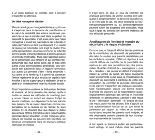 – 44 – – 45 –
Il s’agit donc de plus en plus de contrôler les
pratiques parentales, de vérifier qu’elles sont adé-
quates à la représentation de la bonne éducation et,
si ce n’est pas le cas, les deux stratégies du sou-
tien/accompagnement ou du contrôle/répression
pourront selon les situations être sollicitées, mais
sous l’égide du contrôle (en dernière instance) de
leur efficacité présumée.
Angélisation de l’enfant et montée du
sécuritaire : le risque victimaire
On a vu que, si l’objectif affiché dès les prémices
de la constitution du dispositif de parentalité a
été celui du soutien aux parents déstabilisés par
les évolutions sociales, c’était en réponse à une
volonté diffuse de contrôle par la parentalité des
rejetons au sein des populations les plus préca-
risées. Qualifiés d’abord de « sauvageons », puis
de « racailles », les jeunes en déficit d’intégration
étaient au centre du débat. De façon divergente
selon les moments ou les pays, la cristallisation du
dispositif de parentalité a participé de cette pré-
occupation de contrôler la jeunesse délinquante
et de prévenir l’apparition de pratiques asociales.
Mais l’accentuation depuis une bonne dizaine
d’années du discours sur la responsabilité quasi-
exclusivement parentale des dérives et incivilités
enfantines et adolescentes, justifiant l’idée reçue
d’une « démission  parentale » à l’origine de tous
ces maux, pose mal les choses. Elle s’appuie sur
une autonomisation factice de ce que serait la
parentalité par rapport au milieu et au système
social dans lesquels les parents sont intégrés, et
elle dépossède certains parents de leur concep-
tion traditionnelle de l’autorité.
À cet égard, le discours public est particulière-
ment ambigu et peut induire chez les parents
à un enjeu politique de contrôle, dont il convient
d’expliciter les attendus.
Un idéal managérial idéalisé
Mais si cette logique managériale étatique, qui trouve
à s’exprimer dans la demande de quantification et
le calcul de rentabilité des actions soutenues, par-
vient peu à peu à prendre pied dans la gestion du
dispositif de parentalité, c’est aussi parce que l’idéal
managérial a investi les conceptions de la famille et
celles de l’individu en tant que disposant d’un capital
de ressources potentielles qu’il s’agit de révéler. D’où
cette représentation, devenue commune, de la famille
comme petite entreprise destinée d’abord à produire
un individu employable.  Mais cela s’applique aussi à
la vie personnelle, aux tensions et aux conflits inter-
personnels qu’il faut savoir gérer, par le biais entre
autres d’une communication généralisée, pour pré-
server son autonomie dans un rapport harmonieux
aux autres qui permette d’être « libres ensemble ».
Au centre de la famille qu’il a permis de constituer,
l’enfant représente de plus en plus un capital à faire
fructifier, à la fois support pour la réalisation de soi et
objet d’un investissement visant sa réussite sociale.
D’où l’importance extrême de l’éducation, familiale
et scolaire, et de la réussite des études, quitte à
mettre en œuvre les méthodes du coaching pour
y arriver.  Élever un enfant est devenu l’objet de
savoirs multiples, qui dépassent la bonne volonté
des parents. Ils se vivent désormais comme res-
ponsables de la réussite ou de l’échec de leurs
enfants. Et ce d’autant plus que depuis le début
des années 1990 la thématique de la responsabilité
parentale dans l’éducation, et des manques géné-
rateurs de troubles qui peuvent être identifiés, est
devenue omniprésente dans un discours politique
repris par les médias.
 