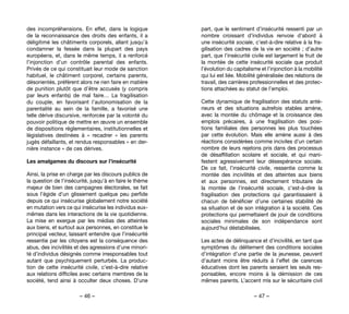 – 46 – – 47 –
part, que le sentiment d’insécurité ressenti par un
nombre croissant d’individus renvoie d’abord à
une insécurité sociale, c’est-à-dire relative à la fra-
gilisation des cadres de la vie en société ; d’autre
part, que l’insécurité civile est largement le fruit de
la montée de cette insécurité sociale que produit
l’évolution du capitalisme et l’injonction à la mobilité
qui lui est liée. Mobilité généralisée des relations de
travail, des carrières professionnelles et des protec-
tions attachées au statut de l’emploi.
Cette dynamique de fragilisation des statuts anté-
rieurs et des situations autrefois stables amène,
avec la montée du chômage et la croissance des
emplois précaires, à une fragilisation des posi-
tions familiales des personnes les plus touchées
par cette évolution. Mais elle amène aussi à des
réactions considérées comme inciviles d’un certain
nombre de leurs rejetons pris dans des processus
de désaffiliation scolaire et sociale, et qui mani-
festent agressivement leur désespérance sociale.
De ce fait, l’insécurité civile, ressentie comme la
montée des incivilités et des atteintes aux biens
et aux personnes, est directement tributaire de
la montée de l’insécurité sociale, c’est-à-dire la
fragilisation des protections qui garantissaient à
chacun de bénéficier d’une certaines stabilité de
sa situation et de son intégration à la société. Ces
protections qui permettaient de jouir de conditions
sociales minimales de son indépendance sont
aujourd’hui déstabilisées.
Les actes de délinquance et d’incivilité, en tant que
symptômes du délitement des conditions sociales
d’intégration d’une partie de la jeunesse, peuvent
d’autant moins être réduits à l’effet de carences
éducatives dont les parents seraient les seuls res-
ponsables, encore moins à la démission de ces
mêmes parents. L’accent mis sur le sécuritaire civil
des incompréhensions. En effet, dans la logique
de la reconnaissance des droits des enfants, il a
déligitimé les châtiments corporels, allant jusqu’à
condamner la fessée dans la plupart des pays
européens, et, dans le même temps, il a renforcé
l’injonction d’un contrôle parental des enfants.
Privés de ce qui constituait leur mode de sanction
habituel, le châtiment corporel, certains parents,
désorientés, préfèrent alors ne rien faire en matière
de punition plutôt que d’être accusés (y compris
par leurs enfants) de mal faire… La fragilisation
du couple, en favorisant l’autonomisation de la
parentalité au sein de la famille, a favorisé une
telle dérive discursive, renforcée par la volonté du
pouvoir politique de mettre en œuvre un ensemble
de dispositions réglementaires, institutionnelles et
législatives destinées à «  recadrer  » les parents
jugés défaillants, et rendus responsables « en der-
nière instance » de ces dérives.
Les amalgames du discours sur l’insécurité
Ainsi, la prise en charge par les discours publics de
la question de l’insécurité, jusqu’à en faire le thème
majeur de bien des campagnes électorales, se fait
sous l’égide d’un glissement quelque peu perfide
depuis ce qui insécurise globalement notre société
en mutation vers ce qui insécurise les individus eux-
mêmes dans les interactions de la vie quotidienne.
La mise en exergue par les médias des atteintes
aux biens, et surtout aux personnes, en constitue le
principal vecteur, laissant entendre que l’insécurité
ressentie par les citoyens est la conséquence des
abus, des incivilités et des agressions d’une minori-
té d’individus désignés comme irresponsables tout
autant que psychiquement perturbés. La produc-
tion de cette insécurité civile, c’est-à-dire relative
aux relations difficiles avec certains membres de la
société, tend ainsi à occulter deux choses. D’une
 