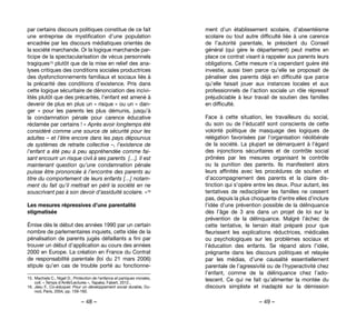 – 48 – – 49 –
ment d’un établissement scolaire, d’absentéisme
scolaire ou tout autre difficulté liée à une carence
de l’autorité parentale, le président du Conseil
général (qui gère le département) peut mettre en
place ce contrat visant à rappeler aux parents leurs
obligations. Cette mesure n’a cependant guère été
investie, aussi bien parce qu’elle se proposait de
pénaliser des parents déjà en difficulté que parce
qu’elle faisait jouer aux instances locales et aux
professionnels de l’action sociale un rôle répressif
préjudiciable à leur travail de soutien des familles
en difficulté.
Face à cette situation, les travailleurs du social,
du soin ou de l’éducatif sont conscients de cette
volonté politique de masquage des logiques de
relégation favorisées par l’organisation néolibérale
de la société. La plupart se démarquent à l’égard
des injonctions sécuritaires et de contrôle social
prônées par les mesures organisant le contrôle
ou la punition des parents. Ils manifestent alors
leurs affinités avec les procédures de soutien et
d’accompagnement des parents et la claire dis-
tinction qui s’opère entre les deux. Pour autant, les
tentatives de rediscipliner les familles ne cessent
pas, depuis la plus choquante d’entre elles d’inclure
l’idée d’une prévention possible de la délinquance
dès l’âge de 3 ans dans un projet de loi sur la
prévention de la délinquance. Malgré l’échec de
cette tentative, le terrain était préparé pour que
fleurissent les explications réductrices, médicales
ou psychologiques sur les problèmes sociaux et
l’éducation des enfants. Se répand alors l’idée,
prégnante dans les discours politiques et relayée
par les médias, d’une causalité essentiellement
parentale de l’agressivité ou de l’hyperactivité chez
l’enfant, comme de la délinquance chez l’ado-
lescent. Ce qui ne fait qu’alimenter la montée du
discours simpliste et inadapté sur la démission
par certains discours politiques constitue de ce fait
une entreprise de mystification d’une population
encadrée par les discours médiatiques orientés de
la société marchande. Or la logique marchande par-
ticipe de la spectacularisation de vécus personnels
tragiques15 plutôt que de la mise en relief des ana-
lyses critiques des conditions sociales productrices
des dysfonctionnements familiaux et sociaux liés à
la précarité des conditions d’existence. Pris dans
cette logique sécuritaire de dénonciation des incivi-
lités plutôt que des précarités, l’enfant est amené à
devenir de plus en plus un « risque » ou un « dan-
ger  » pour les parents les plus démunis, jusqu’à
la condamnation pénale pour carence éducative
réclamée par certains ! « Après avoir longtemps été
considéré comme une source de sécurité pour les
adultes – et l’être encore dans les pays dépourvus
de systèmes de retraite collective –, l’existence de
l’enfant a été peu à peu appréhendée comme fai-
sant encourir un risque civil à ses parents  […]. Il est
maintenant question qu’une condamnation pénale
puisse être prononcée à l’encontre des parents au
titre du comportement de leurs enfants […] notam-
ment du fait qu’il mettrait en péril la société en ne
souscrivant pas à son devoir d’assiduité scolaire. »16 
Les mesures répressives d’une parentalité
stigmatisée
Émise dès le début des années 1990 par un certain
nombre de parlementaires inquiets, cette idée de la
pénalisation de parents jugés défaillants a fini par
trouver un début d’application au cours des années
2000 en Europe. La création en France du Contrat
de responsabilité parentale (loi du 21 mars 2006)
stipule qu’en cas de trouble porté au fonctionne-
15. 	Machiels C., Niget D., Protection de l’enfance et paniques morales,
coll. « Temps d'Arrêt/Lectures », Yapaka, Fabert, 2012..
16. 	Jésu F., Co-éduquer. Pour un développement social durable, Du-
nod, Paris, 2004, pp. 159-160.
 