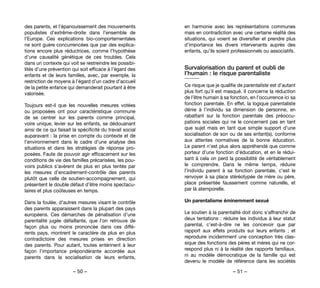 – 50 – – 51 –
en harmonie avec les représentations communes
mais en contradiction avec une certaine réalité des
situations, qui voient se diversifier et prendre plus
d’importance les divers intervenants auprès des
enfants, qu’ils soient professionnels ou associatifs.
Survalorisation du parent et oubli de
l’humain : le risque parentaliste
Ce risque que je qualifie de parentaliste est d’autant
plus fort qu’il est masqué. Il concerne la réduction
de l’être humain à sa fonction, en l’occurrence ici sa
fonction parentale. En effet, la logique parentaliste
dénie à l’individu sa dimension de personne, en
rabattant sur la fonction parentale des préoccu-
pations sociales qui ne le concernent pas en tant
que sujet mais en tant que simple support d’une
socialisation de son ou de ses enfant(s), conforme
aux attentes normatives de la bonne éducation.
Le parent n’est plus alors appréhendé que comme
porteur d’une fonction d’éducation, et en le rédui-
sant à cela on perd la possibilité de véritablement
le comprendre. Dans le même temps, réduire
l’individu parent à sa fonction parentale, c’est le
renvoyer à sa place stéréotypée de mère ou père,
place présentée faussement comme naturelle, et
par là atemporelle.
Un parentalisme éminemment sexué
Le soutien à la parentalité doit donc s’affranchir de
deux tentations : réduire les individus à leur statut
parental, c’est-à-dire ne les concevoir que par
rapport aux effets produits sur leurs enfants  ; et
reproduire incidemment une conception très clas-
sique des fonctions des pères et mères qui ne cor-
respond plus ni à la réalité des rapports familiaux,
ni au modèle démocratique de la famille qui est
devenu le modèle de référence dans les sociétés
des parents, et l’épanouissement des mouvements
populistes d’extrême-droite dans l’ensemble de
l’Europe. Ces explications bio-comportementales
ne sont guère concurrencées que par des explica-
tions encore plus réductrices, comme l’hypothèse
d’une causalité génétique de ces troubles. Cela
dans un contexte qui voit se restreindre les possibi-
lités d’une prévention qui soit efficace à l’égard des
enfants et de leurs familles, avec, par exemple, la
restriction de moyens à l’égard d’un cadre d’accueil
de la petite enfance qui demanderait pourtant à être
valorisée.
Toujours est-il que les nouvelles mesures votées
ou proposées ont pour caractéristique commune
de se centrer sur les parents comme principal,
voire unique, levier sur les enfants, se dédouanant
ainsi de ce qui faisait la spécificité du travail social
auparavant : la prise en compte du contexte et de
l’environnement dans le cadre d’une analyse des
situations et dans les stratégies de réponse pro-
posées. Faute de pouvoir agir efficacement sur les
conditions de vie des familles précarisées, les pou-
voirs publics s’avèrent de plus en plus tentés par
les mesures d’encadrement-contrôle des parents
plutôt que celle de soutien-accompagnement, qui
présentent le double défaut d’être moins spectacu-
laires et plus coûteuses en temps.
Dans la foulée, d’autres mesures visant le contrôle
des parents apparaissent dans la plupart des pays
européens. Ces démarches de pénalisation d’une
parentalité jugée défaillante, que l’on retrouve de
façon plus ou moins prononcée dans ces diffé-
rents pays, montrent le caractère de plus en plus
contradictoire des mesures prises en direction
des parents. Pour autant, toutes entérinent à leur
façon l’importance prépondérante accordée aux
parents dans la socialisation de leurs enfants,
 