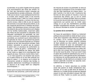 – 52 – – 53 –
les mesures de soutien à la parentalité, se retrouve
subverti par la persistance d’une conception impli-
cite des rôles spécifiques de chaque parent  : au
père l’autorité, à la mère le soin. L’autonomie des
femmes est alors pensée et mesurée à l’aune de
l’autonomie des enfants, que ce soit en centre
maternel ou en thérapie familiale. Dans ce contexte,
le mouvement de promotion des soutiens et accom-
pagnements aux parents peut se révéler assez
ambigu en ce que ses manifestations concrètes
semblent singulièrement sexuées, sous le couvert
du discours neutralisé du soutien à la parentalité.
La question de la normativité
Ce risque de parentalisme inhérent au traitement
politique de la parentalité se révèle de façon carica-
turale dans l’opposition des références organisant
le « soutien » ou le « contrôle » des parents. Alors
que la rhétorique de soutien parental s’adresse
de façon globale aux deux parents, les logiques
sociales induisent là aussi une participation aux
actions qui reste essentiellement maternelle, le sou-
tien se révélant être d’abord soutien aux mères mal-
gré le désir de la plupart des intervenants sociaux
de toucher aussi les pères. Il faut que soient mises
en place des procédures spécifiques pour arriver à
toucher ceux-ci, sans garantie de leur participation.
La rhétorique de contrôle parental est, elle, encore
plus ambiguë, car elle réactive la conception d’une
fonction paternelle d’autorité non assumée, éven-
tuellement dérivée sur la mère.
En définitive, si l’option sécuritaire du contrôle
social des parents se révèle véritablement réac-
tionnaire, en ce sens qu’elle tente de réactiver la
référence à un modèle familial socialement dépassé
auquel ne sont plus articulées la plupart des insti-
tutions de l’État, l’option du soutien aux parents,
occidentales, et qui prône l’égalité entre les parents
et la reconnaissance des droits des enfants. En
fait, bien des interventions restent marquées par
les représentations sociales antérieures, véhiculant
l’idée que la nature n’a pas prédisposé les femmes
à s’investir dans l’espace public et les hommes
dans la sphère privée. L’idée d’un instinct maternel
reste encore très présente, y compris chez les inter-
venants sociaux, alliée à celle du peu de capacité
des hommes à s’occuper des jeunes enfants, ou du
peu d’aptitude des femmes à l’utilisation de la tech-
nologie. Ces stéréotypes sociaux continuent à être
très présents dès que les interventions sont dirigées
vers les familles traditionnelles, notamment celles
des milieux les plus populaires ou précarisés. Sous
l’étiquette neutralisante de parentalité, les inter-
ventions continuent à solliciter ces représentations
naturalistes, qui voudraient que la nature détermine
les aptitudes de chacun, et qui aliènent les parents
à cette norme sous-jacente bisexuée qui constitue
l’implicite de bien des interventions sociales. Cette
tentation naturaliste ne permet pas de soutenir
le parent dans un processus de confrontation au
nouveau «  contrat de genre  » contemporain, qui
veut que soient redéfinies les places des pères
et des mères au regard de la reconfiguration des
rapports de sexe. Comme le montre Coline Cardi :
« si on note aujourd’hui une évolution des savoirs
sur la petite enfance et sur les rôles attribués aux
pères et mères […], on observe, sur le terrain de
l’intervention sociale en direction des familles, le
caractère relativement monolithique et traditionnel
du discours et de l’usage relatif aux catégories
psychologiques. »17
Si bien que le nouveau mot d’ordre de promotion de
l’autonomie des personnes, porté entre autres par
17. 	Cardi C., « La construction sexuée des risques familiaux », in Poli-
tiques sociales et familiales, n° 101, septembre 2010, p.40.
 
