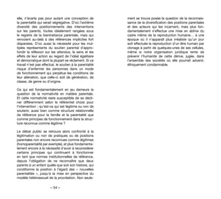 – 54 –
ment se trouve posée la question de la reconnais-
sance de la diversification des positions parentales
et des acteurs qui les incarnent, mais plus fon-
damentalement s’effectue une mise en abîme du
cadre même de la reproduction humaine… à une
époque où il n’apparaît plus irréaliste qu’un jour
soit effectuée la reproduction d’un être humain par
clonage à partir de quelques-unes de ses cellules,
même si notre organisation juridique tente de
prévenir l’humanité de cette dérive, jugée, dans
l’ensemble des sociétés où elle pourrait advenir,
éthiquement condamnable.
elle, n’écarte pas pour autant une conception de
la parentalité qui serait ségrégative. D’où l’extrême
diversité des positionnements des interventions
sur les parents, toutes idéalement rangées sous
le registre de la bientraitance parentale, mais qui
renvoient au-delà à des références implicites fort
disparates. D’où aussi la nécessité pour les mul-
tiples représentants du soutien parental d’appro-
fondir la réflexion sur les attendus, le sens et les
effets de leur action au regard de l’idéal égalitaire
et démocratique dont la plupart se réclament. Si ce
travail n’est pas effectué, le soutien à la parentalité
risque d’enfermer les personnes dans un mode
de fonctionnement qui perpétue les conditions de
leur aliénation, que celle-ci soit de génération, de
classe, de genre ou d’origine.
Ce qui est fondamentalement en jeu demeure la
question de la normativité en matière parentale.
Et cette normativité reste susceptible de se décli-
ner différemment selon le référentiel choisi pour
l’intervention : qu’est-ce qui est légitime ou non de
soutenir, aussi bien comme structure relationnelle
de référence pour la famille et la parentalité que
comme principes de fonctionnement dans la struc-
ture reconnue comme légitime ?
Le débat public se retrouve alors confronté à la
légitimation ou non de pratiques ou de positions
parentales non encore reconnues comme légitimes
(homoparentalité par exemple), et plus fondamenta-
lement encore à la nécessité d’avoir à reconsidérer
certains principes qui continuent à fonctionner
en tant que normes institutionnelles de référence,
depuis l’obligation de ne reconnaître que deux
parents à un enfant quelle que soit son histoire, qui
conditionne la position à l’égard des «  nouvelles
parentalités  », jusqu’à la mise en perspective du
modèle hétérosexuel de la procréation. Non seule-
 