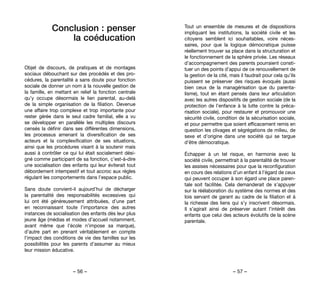 – 56 – – 57 –
Tout un ensemble de mesures et de dispositions
impliquant les institutions, la société civile et les
citoyens semblent ici souhaitables, voire néces-
saires, pour que la logique démocratique puisse
réellement trouver sa place dans la structuration et
le fonctionnement de la sphère privée. Les réseaux
d’accompagnement des parents pourraient consti-
tuer un des points d’appui de ce renouvellement de
la gestion de la cité, mais il faudrait pour cela qu’ils
puissent se préserver des risques évoqués (aussi
bien ceux de la managérisation que du parenta-
lisme), tout en étant pensés dans leur articulation
avec les autres dispositifs de gestion sociale (de la
protection de l’enfance à la lutte contre la préca-
risation sociale), pour restaurer et promouvoir une
sécurité civile, condition de la sécurisation sociale,
et pour permettre que soient efficacement remis en
question les clivages et ségrégations de milieu, de
sexe et d’origine dans une société qui se targue
d’être démocratique.
Échapper à un tel risque, en harmonie avec la
société civile, permettrait à la parentalité de trouver
les assises nécessaires pour que la reconfiguration
en cours des relations d’un enfant à l’égard de ceux
qui peuvent occuper à son égard une place paren-
tale soit facilitée. Cela demanderait de s’appuyer
sur la réélaboration du système des normes et des
lois servant de garant au cadre de la filiation et à
la richesse des liens qui s’y inscrivent désormais.
Il s’agirait ainsi de préserver autant l’intérêt des
enfants que celui des acteurs évolutifs de la scène
parentale.
Conclusion : penser
la coéducation
Objet de discours, de pratiques et de montages
sociaux débouchant sur des procédés et des pro-
cédures, la parentalité a sans doute pour fonction
sociale de donner un nom à la nouvelle gestion de
la famille, en mettant en relief la fonction centrale
qu’y occupe désormais le lien parental, au-delà
de la simple organisation de la filiation. Devenue
une affaire trop complexe et trop importante pour
rester gérée dans le seul cadre familial, elle a vu
se développer en parallèle les multiples discours
censés la définir dans ses différentes dimensions,
les processus amenant la diversification de ses
acteurs et la complexification de ses situations,
ainsi que les procédures visant à la soutenir mais
aussi à contrôler ce qui lui était socialement dési-
gné comme participant de sa fonction, c’est-à-dire
une socialisation des enfants qui leur éviterait tout
débordement intempestif et tout accroc aux règles
régulant les comportements dans l’espace public.
Sans doute convient-il aujourd’hui de décharger
la parentalité des responsabilités excessives qui
lui ont été généreusement attribuées, d’une part
en reconnaissant toute l’importance des autres
instances de socialisation des enfants dès leur plus
jeune âge (médias et modes d’accueil notamment,
avant même que l’école n’impose sa marque),
d’autre part en prenant véritablement en compte
l’impact des conditions de vie des familles sur les
possibilités pour les parents d’assumer au mieux
leur mission éducative.
 