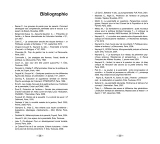 – 58 – – 59 –
Bibliographie
-
- Barras C., Les groupes de parole pour les parents. Comment
développer ses compétences parentales sans le recours à un
expert, de Boeck, Bruxelles, 2009.
-
- Bergonnier-Dupuy G., Zaouche-Gaudron C., «  Précarités en
famille » in Revue internationale de l’éducation familiale, n°21,
juin 2007.
-
- Cardi C., « La construction sexuée des risques familiaux », in
Politiques sociales et familiales, n° 101, septembre 2010.
-
- Chapon-Crouzet N., Neyrand G. (dir.), «  Parentalité et famille
d’accueil » in Dialogue, n°167, 2005.
-
- Chauvière M., Trop de gestion tue le social, La Découverte,
Paris, 2007.
-
- Commaille J., Les stratégies des femmes. Travail, famille et
politique, La Découverte, Paris, 1992.
-
- Coum D., Que veut dire être parent aujourd’hui  ?, Érès,
Toulouse, 2008.
-
- Donzelot J., Estèbe P., L’État animateur. Essai sur la politique de
la ville, éd. Esprit, Paris, 1994.
-
- Dugnat M., Douzon M., « Quelques questions sur les différentes
figures des réseaux en périnatalité » in Spirale, n°41, 2007/1.
-
- Durning P., Education et suppléance familiale en internat.
Psycho-sociologie de l’internant, CTNERHI/PUF, Paris, 1986.
-
- Ème B., Les modes d’accueil de la petite enfance ou l’institution
de la parentalité, Crida-Lsci/CNAF, 1999.
-
- Ème B., Protection de l’enfance – Paroles des professionnels
d’action éducative en milieu ouvert et enjeux pour l’évaluation,
CNAEMO / l’Harmattan, Paris, 2009.
-
- Foucault M., Histoire de la sexualité. I. La volonté de savoir, nrf
Gallimard, Paris, 1976.
-
- Gaulejac V. (de), La société malade de la gestion, Seuil, 2005,
Points, 2009, Paris.
-
- Giampino S., Vidal C., Nos enfants sous haute surveillance :
évaluations, dépistages, médicaments..., Albin Michel, Paris,
2009.
-
- Godelier M., Métamorphoses de la parenté, Fayard, Paris, 2004.
-
- Houzel D. (dir.), Les enjeux de la parentalité, Érès, Toulouse.
-
- Jesu F., Co-éduquer. Pour un développement social durable,
Dunod, Paris, 2004.
-
- Le Collectif Pas de 0 de conduite, Enfants turbulents : l’enfer
est-il pavé de bonnes préventions ?, Érès, Toulouse, 2008.
-
- LE Gall D., Bettahar Y. (dir.), La pluriparentalité, PUF, Paris, 2001.
-
- Machiels C., Niget D., Protection de l’enfance et paniques
morales, Yapaka, Bruxelles, 2012.
-
- Martin C., La parentalité en questions. Perspectives sociolo-
giques, Rapport pour le Haut Conseil de la Population et de la
Famille, Paris, 2003.
-
- Messu M., « Du familialisme au parentalisme : quels nouveaux
enjeux pour la politique familiale française ? », in colloque Le
nouveau contrat familial, INRS Montréal, 28-29 février 2008.
-
- Neyrand G.,  « Le soutien aux parents entre citoyenneté démo-
cratique et individualisme néolibéral », in Recherches familiales,
n°10, 2013.
-
- Neyrand G., Faut-il avoir peur de nos enfants ? Politiques sécu-
ritaires et enfance, La Découverte, Paris, 2006.
-
- Neyrand G., ROSSI Patricia, Monoparentalité précaire et femme
sujet, Érès, Toulouse, 2004.
-
- Neyrand G., « La dynamique d’un réseau de prévention psy-
chique précoce. Résistances et perspectives », in Revue
Française des Affaires Sociales, 1, janvier-mars 2004.
-
- Neyrand G., L’enfant, la mère et la question du père. Un bilan
critique de l’évolution des savoirs sur la petite enfance, PUF,
Paris, 2000.
-
- Pioli D., «  Le soutien à la parentalité  : entre émancipation et
contrôle » in Société et jeunesses en difficulté, n°1, printemps
2006, http://sejed.revues.org/index106.html
-
- Rayna S., Rubio M.-N., Scheu H. (dirs.), Parents- profession-
nels : la coéducation en question, Érès, Toulouse, 2010.
-
- Sellenet C., La parentalité décryptée. Pertinence et dérives d’un
concept, L’Harmattan, Paris, 2007.
-
- Théry I., « Différence des sexes et différence des générations.
L’institution familiale en déshérence, Malaise dans la filiation » in
Esprit, n° 227, décembre 1996.
 