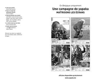 •	
Jouer pour grandir.
Sophie Marinopoulos.
•	
Prise en charge des
délinquants sexuels.
André Ciavaldini.
•	Hypersexualisation des enfants. 	
Jean Blairon, Carine De Buck, Diane
Huppert, Jean-Pierre Lebrun, Vincent
Magos, Jean-Paul Matot, Jérôme
Petit, Laurence Watillon.
•	La victime dans tous ses états.
Anne-Françoise Dahin.
•	Grandir avec les écrans
« La règle 3-6-9-12 ».
Serge Tisseron.
Retrouvez nos auteurs sur yapaka.be
pour des entretiens vidéo, conférences
en lignes, …
En Belgique uniquement
Une campagne de yapaka
Maîtrisons les écrans
affiches disponibles gratuitement
www.yapaka.be
 