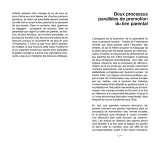 – 7 –
Deux processus
parallèles de promotion
du lien parental
L’ambiguïté de la promotion de la parentalité se
situe à plusieurs niveaux : l’excès de l’importance
donnée aux seuls parents dans l’éducation des
enfants, et par la même occasion le masquage de
la place tenue par les autres acteurs de cette édu-
cation. Pourtant, le mouvement de renforcement du
lieu parental est loin d’être homogène. Il participe
de deux tendances contradictoires : d’un côté, une
logique citoyenne, liée au processus de démocra-
tisation de la vie privée qui, par le biais notamment
d’actions associatives, vise à soutenir des parents
déstabilisés ou fragilisés par l’évolution sociale ; de
l’autre côté, une logique économico-politique qui,
par le biais de l’intériorisation des normes sociales
par les médias, vise à produire des individus
consommateurs bien adaptés au système social. La
socialisation et l’éducation des enfants par la trans-
mission des normes sociales se fait donc à la fois
en référence à la citoyenneté (éducation civique) et
à l’ordre économique (éducation marchande), dans
lesquels se trouve doublement pris l’Etat.
En tant que première instance éducative, les
parents prennent une grande importance dans ce
processus de transmission des normes sociales,
et le politique aura tendance à vouloir contrôler
s’ils effectuent bien cette fonction de transmis-
sion. Les actions en direction des parents seront
ainsi placées à la fois dans la logique du soutien
et dans celle du contrôle, avec cet effet de les
sur-responsabiliser quant à leur action éducative.
enfants naissent hors mariage et où de plus en
plus d’entre eux sont élevés par d’autres que leurs
géniteurs, la notion de parentalité devient centrale
car elle met en avant le lien parental et la nécessité
de son soutien. Dans ce contexte, deux questions
se dégagent  : qu’apporte de nouveau l’idée de
parentalité par rapport à celles de parenté, de filia-
tion, de liens familiaux, de fonctions parentales ; et
pourquoi la société civile, les pouvoirs publics et les
discours sociaux lui accordent-ils de plus en plus
d’importance ? C’est ce que nous allons aborder,
en révélant ce que recouvre cette notion multiforme
et en analysant ensuite les raisons pour lesquelles
la gestion sociale lui a donné une importance crois-
sante, jusqu’à en imprégner les discours politiques.
 