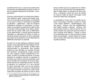 – 10 –
temps contrôle que tout se passe bien et vérifica-
tion de ce sur quoi doit porter l’accompagnement…
Mais le débat public, en opposant ces deux posi-
tions, a clairement montré que pour les tenants
de chacune d’elles les façons d’envisager l’autre
dimension étaient bien divergentes.
La parentalité se trouve ainsi à la croisée de plu-
sieurs dynamiques d’évolution sociale se situant
à des niveaux différents  : épistémologique, celui
des savoirs  ; éthique, celui des représentations
des finalités sociales  à valoriser ; politique, celui
des principes d’action à mettre en œuvre. Pour en
rendre compte nous prenons le parti de scinder en
deux moments notre réflexion : d’abord un retour
sur la signification que l’on peut accorder au terme
même de parentalité ; ensuite l’étude de la façon
dont ce terme a été investi par le discours social et
la gestion politique.
quotidiennement avec un seul de ses parents alors
que les deux sont généralement toujours vivants, et
que l’on appelle improprement les familles « mono-
parentales ».
Comme si cette évolution ne s’avérait pas suffisam-
ment délicate à gérer, l’impact des progrès médi-
caux sur le processus de procréation a complexifié
un peu plus la chose en introduisant la possibilité
de géniteurs «  additionnels  » dans les situations
d’assistance médicale à la procréation. La disso-
ciation du conjugal et du parental qui s’affirme alors
va favoriser l’autonomisation de la relation parent-
enfant dès les années 1980, avec la réaffirmation
du lien parent-enfant, y compris dans les situations
nécessitant un placement de l’enfant, et dans un
deuxième temps la promotion du terme parentalité
pour parler de ces situations où sont dissociées les
différentes dimensions du parental.
Du point de vue des politiques publiques d’action
sociale, et plus généralement des logiques d’inter-
vention en direction des familles, qu’elles soient
institutionnelles ou associatives, deux grandes
positions se sont affirmées, qui s’avèrent d’autant
plus facilement contradictoires qu’elles renvoient
aux deux logiques d’action précédemment évo-
quées : soutenir et contrôler les parents2, le soutien
anticipant le problème éventuel et supposant la
production de confiance entre les partenaires, alors
que le contrôle vient a posteriori et se trouve direc-
tement branché sur l’éventuelle sanction. Pourtant,
je maintiens « et » plutôt que « ou », car, si se tenir
de façon dominante dans une de ces positions
semble exclure l’autre, on voit bien en même temps
que chaque dimension comprend en partie l’autre,
notamment la position de soutien qui est en même
2. 	 Ce qui constitue le titre de l’ouvrage qui sert de référence à cet
opuscule : Soutenir et contrôler les parents. Le dispositif de paren-
talité, Érès, Toulouse, 2011.
 