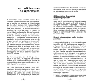 – 12 – – 13 –
que la parentalité permet d’expliciter le contenu du
lien parental et des fonctions tenues par les parents
au sein des diverses formes de famille.
Sédimentation des usages
du terme parentalité
Sur la base du bilan critique que j’ai réalisé à propos
de l’évolution des savoirs sur la petite enfance et
les figures parentales3, j’ai participé à l’entreprise
de généalogie de ce terme pour montrer que l’une
de ses origines est à chercher dans la traduction du
terme anglais parenthood, utilisé par des anthropo-
logues, en premier lieu Bronislaw Malinowski dès
les années 1930.
Regards anthropologiques sur les fonctions
parentales
À la suite de Malinowski les approches des fonctions
parentales ont été développées par des anthro-
pologues. Esther Goody attribue cinq fonctions
différentes à la parentalité : la procréation, le nour-
rissage, l’éducation, l’attribution d’identité, l’accès
au statut d’adulte, auxquelles Maurice Godelier en
adjoint deux autres : le droit pour certains parents
d’exercer certaines formes d’autorité, et l’interdic-
tion pour les (proches) parents d’avoir des relations
sexuelles avec certaines catégories d’enfants… Il
faut en retenir que l’organisation des différentes
places familiales (père, mère, fils, fille, oncle, tante,
etc.), qu’on appelle la parenté, est tellement inté-
riorisée, inscrite dans l’individu qu’elle en devient
incorporée, et avec elle l’ordre social qu’elle repré-
sente. Ainsi, le rapport parent-enfant ne peut être
isolé des règles sociales qui l’encadrent, il reste
contrôlé par la société !
3. 	 Neyrand G., L’enfant, la mère et la question du père. Un bilan critique
de l’évolution des savoirs sur la petite enfance, PUF, Paris, 2000.
Les multiples sens
de la parentalité
Si l’ambiguïté du terme parentalité participe d’une
utilisation plurielle, mobilisant des sens différents,
elle ne participe pas seulement de cette utilisation
par des acteurs sociaux divers mais aussi du fait
que ce terme n’a pas été inventé dans les années
1990 pour répondre à la situation nouvelle qui
se faisait jour. Le discours public l’a investi à ce
moment là alors qu’il possédait déjà une longue his-
toire et que différentes sciences humaines l’avaient
tour à tour employé, à chaque fois avec un sens
spécifique  : l’anthropologie, la psychanalyse, la
sociologie. Lorsque le terme passe alors dans le
langage courant des gestionnaires et des poli-
tiques, trouvant un écho médiatique important,
ces différents emplois se sont sédimentés, rendant
plus aléatoire la façon de l’employer et de le com-
prendre. La reprise de l’historique de son emploi
permet de préciser ces différentes acceptions pour
en dégager le sens actuel, à travers l’analyse des
mutations sociales.
Ce chapitre se propose donc de dégager le sens
actuel de ce terme, en indiquant ses différents
apports, pour finalement l’envisager comme un
organisateur de notre modernité familiale, un véri-
table dispositif de parentalité.
Ceci nous permettra de montrer, d’une part,
qu’existent différentes catégories d’acteurs ayant
une fonction parentale sans forcément directement
participer du système de parenté, comme les
beaux-parents ou les homoparents ; et d’autre part,
 