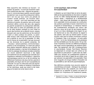– 14 – – 15 –
Le lien psychique, objet privilégié
de la psychanalyse
L’utilisation qui est d’abord faite du terme de paren-
talité par les psychanalystes se situe dans ce registre
du lien. En 1959, Therese Benedek fait paraître son
fameux article «  Parenthood as a developmental
phase », dans lequel elle développe une approche
de la parentalité comme processus de construction
des positions parentales à travers notamment la vie
imaginaire et fantasmatique. La naissance réactive
les investissements archaïques que chacun des
parents a reçus de la part de ses propres parents,
et qu’il a en retour développés à leur égard. Ce qui
est réactivé est ce vécu très précoce du rapport à
ses parents, dont celui qui devient parent n’a plus
souvenir mais dont le contenu inconscient continue
à l’imprégner. Cela à une époque – la toute petite
enfance – où le vécu fantasmatique de la grossesse
est très semblable pour les deux sexes. Ce qui rela-
tivise l’importance donnée à la différence biologique
des sexes comme organisatrice de positions paren-
tales. Très rapidement, dès 1961, le pédopsychiatre
et psychanalyste français Paul-Claude Racamier
se réapproprie le concept dans son article sur les
psychoses du post-partum4. Il parle alors de mater-
nalité pour évoquer cet investissement profond et
inconscient de la mère à l’égard de son enfant, puis
par extension de paternalité et de parentalité. S’est
ainsi inaugurée une longue tradition d’évocation de
la parentalité au sein des écrits psychanalytiques.
Des définitions produites nous pouvons repérer la
caractéristique principale : distinguer les pratiques
parentales de leur vécu subjectif, car c’est le vécu
subjectif qui va spécifier la position de parent  en
insistant sur l’importance de l’expérience passée,
4. 	 Racamier P.-C, C. Sens, L. Carretier, « La mère et l’enfant dans les
psychoses du post-partum », L’évolution psychiatrique, 26, 1961.
Mais aujourd’hui des individus se trouvant «  en
position de parents » ne sont pas forcément claire-
ment positionnés dans des « rapports de parenté ».
Ceux-ci, comme les beaux-parents, peuvent exister
socialement mais ne pas être juridiquement définis,
tant il est vrai que nous vivons une période de
mutation sociale profonde. Les fonctions dévo-
lues aux « parents » sont ainsi assumées par des
individus en position de parents, sans qu’ils soient
forcément définis comme tels dans des rapports
de parenté socialement et juridiquement délimités.
On utilise alors la notion de parentalité pour par-
ler de cette situation ambiguë où sont mises en
œuvre des fonctions de la parenté (nourrir, soigner,
éduquer) sans que les personnes qui les exercent
n’aient un statut juridique de parents. La paren-
talité évoque cette dissociation entre les acteurs
de la parenté et ceux de la parentalité. En effet,
tout le champ de la parentalité n’est pas recouvert
par les structures de la parenté existantes. De
« nouveaux » acteurs parentaux, comme les beaux-
parents ou les homoparents, ne voient pas partout
leurs places clairement définies par la parenté. Ce
qui fait alors question, c’est bien la formalisation par
le droit du passage de pratiques sociales existantes
non encore clairement reconnues à des règles
d’encadrement de ces pratiques (par exemple pour
l’Assistance médicale à la Procréation). L’approche
anthropologique permet de ce fait de préciser les
différences d’extension des deux termes, parenté et
parentalité, et la façon dont ils sont susceptibles de
s’articuler. Ce que l’on retrouvera avec les psycha-
nalystes, qui vont mettre en évidence l’importance
du lien psychique, quels que soient le lien biolo-
gique et le statut de ce lien dans le droit.
 