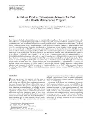 A Natural Product Telomerase Activator As Part
of a Health Maintenance Program
Calvin B. Harley,1,6
Weimin Liu,2
Maria Blasco,3
Elsa Vera,3
William H. Andrews,4
Laura A. Briggs,4
and Joseph M. Raffaele5
Abstract
Most human cells lack sufﬁcient telomerase to maintain telomeres, hence these genetic elements shorten with
time and stress, contributing to aging and disease. In January, 2007, a commercial health maintenance program,
PattonProtocol-1, was launched that included a natural product-derived telomerase activator (TA-65Ò
, 10–50 mg
daily), a comprehensive dietary supplement pack, and physician counseling/laboratory tests at baseline and
every 3–6 months thereafter. We report here analysis of the ﬁrst year of data focusing on the immune system.
Low nanomolar levels of TA-65Ò
moderately activated telomerase in human keratinocytes, ﬁbroblasts, and
immune cells in culture; similar plasma levels of TA-65Ò
were achieved in pilot human pharmacokinetic studies
with single 10- to 50-mg doses. The most striking in vivo effects were declines in the percent senescent cytotoxic
(CD8þ
/CD28À
) T cells (1.5, 4.4, 8.6, and 7.5% at 3, 6, 9, and 12 months, respectively; p ¼ not signiﬁcant [N.S.],
0.018, 0.0024, 0.0062) and natural killer cells at 6 and 12 months ( p ¼ 0.028 and 0.00013, respectively). Most of
these decreases were seen in cytomegalovirus (CMV) seropositive subjects. In a subset of subjects, the distri-
bution of telomere lengths in leukocytes at baseline and 12 months was measured. Although mean telomere
length did not increase, there was a signiﬁcant reduction in the percent short (<4 kbp) telomeres ( p ¼ 0.037). No
adverse events were attributed to PattonProtocol-1. We conclude that the protocol lengthens critically short
telomeres and remodels the relative proportions of circulating leukocytes of CMVþ
subjects toward the more
‘‘youthful’’ proﬁle of CMVÀ
subjects. Controlled randomized trials are planned to assess TA-65Ò
-speciﬁc effects
in humans.
Introduction
People take dietary supplements with the intent to
preserve mental, physical, and emotional health and
vigor into old age. Although drugs and surgical procedures
that target diseases of the elderly will hopefully arrest or
partially reverse tissue damage caused by aging and chronic
stress, measures to maintain health are arguably a better
approach to lengthening our healthy life span. Most dietary
supplement programs include combinations of vitamins,
antioxidants, and other constituents, some of which have
been shown to have signiﬁcant health beneﬁts in controlled
clinical studies, whereas others may show adverse effects,1–6
underscoring the need to assess functional effects of combi-
nation products. This paper presents initial data from an
ongoing observational study of a novel dietary supplement
program, PattonProtocol-1, which includes a natural prod-
uct-derived telomerase activator targeting a fundamental
aspect of cellular aging.
Telomerase is an enzyme that synthesizes the speciﬁc
DNA sequence at telomeres, i.e., the terminal DNA at the
ends of all chromosomes.7,8
Telomeres are essential genetic
elements responsible for protecting chromosome ends from
being recognized as ‘‘broken DNA.’’ Because telomeric
DNA cannot be fully replicated by conventional DNA
polymerases, and because telomeres undergo degradative
processing and are a ‘‘hotspot’’ for oxidative damage,9
telomeres will gradually shorten with time and cell division
unless there is sufﬁcient telomerase activity to maintain
telomere length.
1
Geron Corporation, Menlo Park, California.
2
TA Sciences, New York, New York.
3
Spanish National Cancer Center, Madrid, Spain.
4
Sierra Sciences, Reno, Nevada.
5
PhysioAge Systems, New York, New York.
6
Present address: Telome Health Inc., Menlo Park, California.
REJUVENATION RESEARCH
Volume 14, Number 1, 2011
ª Mary Ann Liebert, Inc.
DOI: 10.1089/rej.2010.1085
45
 