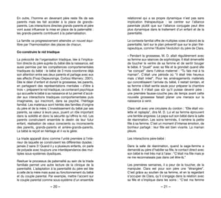 – 20 – – 21 –
relationnel qui a sa propre dynamique n’est pas sans
implication thérapeutique  : se centrer sur l’alliance
parentale plutôt que sur l’alliance conjugale peut être
plus dynamique dans le traitement d’un enfant et de la
parentalité.
Le contexte familial offre de multiples voies d’abord de la
parentalité, tant sur le plan préventif que sur le plan thé-
rapeutique, comme l’illustre l’évolution du père de Clara.
« Pendant la grossesse, M. D. allait régulièrement avec
sa femme aux séances de sophrologie. Il était émerveillé
de toucher le ventre de sa femme et de sentir bouger
le bébé. Il “jouait” avec sa fille et la grondait quand elle
“se coinçait” dans l’utérus maternel : “Tu fais mal à ta
maman”. C’était une période où “il était très heureux
mais c’était irréel”. Pour les aménagements matériels
qui concrétisaient l’arrivée du bébé, il restait lointain, et
sa femme s’était sentie seule pour préparer la chambre
du bébé. Il n’était pas sûr qu’il puisse devenir père  :
une première fausse-couche peu de temps avant cette
nouvelle grossesse faisait planer une menace sur la
naissance à venir.
Clara naît avec une circulaire du cordon : “Elle était vio-
lette et raplapla”, dira M. D. Lui et sa femme éprouvent
une terrible angoisse. Le papa suit son bébé dans la salle
de réanimation. Les soins terminés, il ramène la petite
fille à sa femme. C’est un moment d’intense émotion, de
bonheur partagé : leur fille est bien vivante. La maman
pleure.
Les interactions père-bébé :
Dans la salle de réanimation, quand la sage-femme a
demandé au père d’habiller sa fille, le contact direct avec
son bébé le met très mal à l’aise : “C’était ma fille mais je
ne me reconnaissais pas dans cet être-là.”
Les premières semaines, il a peur de la toucher, de la
manipuler. Clara est pour son père une “étrangère”.
C’est grâce au soutien de sa femme, et en la regardant
s’occuper de Clara, qu’il s’engage dans la relation avec
sa fille et s’implique dans les soins : “C’est ma femme
En outre, l’homme en devenant père reste fils de ses
parents mais les fait accéder à la place de grands–
parents. Les interactions directes grands-parents et père
vont aussi influencer la mise en place de la paternalité :
les grands-parents contribuent à la paternalisation.
La famille va progressivement atteindre un nouvel équi-
libre par l’harmonisation des places de chacun.
Co-construire le nid triadique
La précocité de l’organisation triadique, liée à l’implica-
tion directe du père auprès du bébé dès la naissance, est
aussi permise par les compétences comportementales
triadiques du bébé : le bébé de 3 mois coordonne déjà
son attention entre ses deux parents et partage avec eux
ses affects (Fivaz-Depeursinge, Corboz-Warnery ; 2001).
Dès le désir d’enfant et durant la grossesse, les parents,
en partageant des représentations mentales « d’être à
trois », préparent le nid triadique, ce contenant psychique
qui accueille le bébé à sa naissance et lui permet d’accé-
der aux interactions triadiques comportementales puis
imaginaires, qui inscriront, dans sa psyché, l’héritage
familial. Les matériaux sont hérités des familles d’origine
du père et de la mère. L’investissement du bébé par ses
parents, sa valeur à leurs yeux, jouent un rôle important
dans la solidité et donc la sécurité qu’offrira le nid. Les
parents construisent ensemble le destin de leur futur
enfant, réalisation de vœux conscients ou inconscients
des parents, grands-parents et arrière-grands-parents.
Le bébé le reçoit en héritage et il va le gérer.
La triade apparaît donc comme l’unité première à l’inté-
rieur de laquelle se construisent les différentes dyades :
jamais 2 sans 3 ! Quand il y a plusieurs enfants, on parle
de polyade avec toujours une interdépendance des mul-
tiples sous-systèmes dyadiques.
Resituer le processus de paternalité au sein de la triade
familiale permet une autre lecture de la clinique de la
parentalité. L’adaptation à la parentalité du père est liée
à celle de la mère mais aussi au fonctionnement du bébé
et du couple parental. Par exemple, mettre l’accent sur
le couple parental comme sous-système d’un ensemble
 