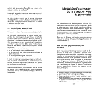 – 23 –
Modalités d’expression
de la transition vers
la paternalité 
Les manifestations des réaménagements profonds, tant
conscients qu’inconscients, sont particulièrement nettes
et présentes durant cette période chez les primipères,
mais pas seulement. Elles se situent dans le registre du
corps et des comportements. Souvent banales et transi-
toires, elles peuvent être beaucoup plus préoccupantes
chez certains hommes vulnérables.
Elles sont de 3 types : les troubles psychosomatiques
mineurs, les actings de la paternité, les perturbations de
l’activité sexuelle.13
Les troubles psychosomatiques
mineurs 
Leur fréquence pendant la grossesse serait de 8 à
10  %.14 Ils sont variés  : insomnies, troubles diges-
tifs (ballonnements, gastralgies, constipation, diarrhées ;
nausées et vomissements), accroissement de poids
notable (surtout en fin de grossesse) ; maux de dents,
extractions dentaires entre le sixième et le neuvième
mois de grossesse15 ; troubles ORL (gonflements des
amygdales), troubles oculaires (tels des orgelets décrits
par l’ophtalmologue anglais, W. Inman16) ; mais aussi
douleurs abdominales, troubles de l’appétit, derma-
toses, lombalgies.
13. 	Nous nous référerons ici tout particulièrement à l’ouvrage de Gene-
viève Delaisi de Parceval: La part du père (1981).
14. 	Trethovan, Colon, cités par Luca, Bydlowski (2001).
15. 	Dans l’imaginaire, la dent serait l’enfant de la bouche, la bouche
serait l’utérus où il croît.
16. 	Dans le folklore comme dans l’imaginaire, l’œil représente la fémini-
té. Paupières-oeil correspondraient à lèvres-vagin, d’où l’équation
orgelets=bébé.
qui m’a aidé à rencontrer Clara. Elle m’a incité à m’en
occuper ; elle me fait confiance.”
Ensemble, ils essaient de donner sens aux comporte-
ments de leur fille.
Le père, mis en confiance par sa femme, commence
donc à participer aux soins. Il donne le biberon, le bain,
et assume la responsabilité de Clara quand sa femme
s’absente. » (Lamour, 2004)
Du devenir père à l’être père
Devenir père est une étape du processus de parentalité.
Le processus de paternalité se définit comme l’en-
semble des réaménagements psychiques et affectifs
qu’impliquent le désir d’enfant, le désir de paternité, la
grossesse, la naissance et le développement de l’enfant.
Ces réaménagements, tant conscients qu’inconscients,
permettent à des hommes d’être père, c’est-à-dire de
répondre aux besoins de leur(s) enfant(s) dans quatre
domaines :
•	 le corps (les soins nourriciers),
•	 la vie affective (les interactions affectives),
•	 la vie psychique (les interactions fantasmatiques ; le
bébé imaginaire),
•	 le développement cognitif, intellectuel.
Il s’agit donc d’un processus dynamique qui est matu-
ratif, modifiant profondément le fonctionnement de
l’adulte, et adaptatif, permettant à ce dernier de s’ajuster
au développement de l’enfant.
Les remaniements sont particulièrement nets à l’arrivée
du premier enfant mais ils reprennent à chaque nouvelle
grossesse: on n’est pas le même parent pour chacun de
ses enfants.
 