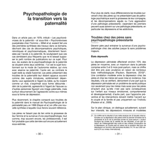 – 30 – – 31 –
Pour plus de clarté, nous différencierons les troubles sur-
venant chez des pères qui ne présentaient pas de patho-
logie psychiatrique avant la grossesse de leur compagne,
et les décompensations aiguës ou l’une aggravation
d’une pathologie préexistante ; cependant les premiers
peuvent aussi advenir sur une pathologie préexistante, en
particulier les dépressions et les addictions.
Troubles chez des pères sans
psychopathologie préexistante
Devenir père peut entrainer la survenue d’une psycho-
pathologie chez des adultes jusque là sans problèmes
majeurs.
États dépressifs
La dépression périnatale affecterait environ 10% des
pères en moyenne, avec un maximum dans la période
comprise entre 3 et 6 mois post-partum, mais ce chiffre
doit être pris avec prudence en raison de nombreux
biais méthodologiques (Paulson, Bazemore,  2010)21.
Une corrélation modérée entre la dépression chez les
pères et chez les mères est aussi mise en évidence. Ces
résultats, s’ils se vérifient, démontrent d’une part que la
dépression périnatale est un problème de santé publique
non seulement pour les mères mais aussi pour les pères
(d’autant plus qu’elle n’est pas sans conséquences
sur l’enfant aux niveaux émotionnel, comportemental
et développemental); d’autre part, que l’approche pré-
ventive et les interventions doivent mettre l’accent sur
le couple et la famille et pas uniquement sur l’individu
(Paulson et al., 2009).
Sur le plan clinique, on distingue actuellement, suivant
leur intensité, les dépressions mineures et modérées
21. 	Ce chiffre est le résultat d’une méta-analyse de 43 études interna-
tionales sur la dépression des pères entre le premier trimestre de la
grossesse et la fin de la première année du post-partum. L’auteur
souligne les limites de la validité de ces résultats, d’une part en
raison de l’hétérogénéité des outils et des critères d’évaluation de
la dépression, et d’autre part en raison de la variation des taux de
dépression en fonction des territoires étudiés (14,1% aux USA ver-
sus 8,2% au niveau international).
Psychopathologie de
la transition vers la
paternalité
Dans un article paru en 1978, intitulé « Les psychoné-
vroses de la paternité » et sous-titré « Psychonévroses
puerpérales chez l’homme », Millet et al. avaient fait une
des premières synthèses des travaux dans ce domaine,
décrivant des cas de décompensations psychotiques,
névrotiques et psychosomatiques, directement favori-
sées par l’accès à la paternité. Ils soulignaient que ces
cas semblaient plus fréquents que ne le laissait suppo-
ser le petit nombre de publications sur ce sujet. Pour
eux, les avatars de la psychopathologie de la paternité
se situaient entre deux extrêmes : l’un est le sujet fonc-
tionnant sur le mode de l’autonomie relative, qui vivra
avec aisance sa paternité ; l’autre est, au contraire le
sujet resté au stade fusionnel. Les pères présentant des
troubles de la paternalité leur étaient apparus souvent
comme des sujets immatures, extrêmement dépen-
dants. Leur agressivité à l’égard du bébé, qu’ils vivaient
comme un rival, s’exprimait sous forme détournée  :
déni de la paternité, agressivité à l’égard de l’épouse ou
d’autres personnes figurant une image paternelle, mais
surtout retournement de l’agressivité contre eux-mêmes
sous la forme de dépression.
Plus récemment, le chapitre consacré aux troubles de
la paternité dans le manuel de Psychopathologie de la
périnatalité paru en 1999 (Dayan et al.) en offre une nou-
velle synthèse à laquelle nous ferons souvent référence.
Les pères ne faisant pas de lien entre la grossesse de
leur femme et la survenue d’une psychopathologie, tout
comme, trop souvent encore, les professionnels, il est
fort probable que cette dernière soit encore actuellement
sous-estimée.
 