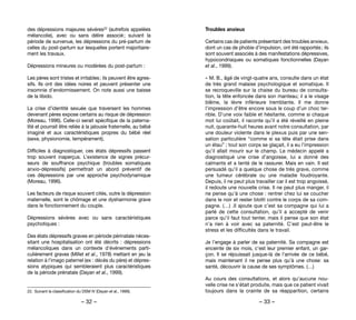– 32 – – 33 –
Troubles anxieux
Certains cas de patients présentant des troubles anxieux,
dont un cas de phobie d’impulsion, ont été rapportés ; ils
sont souvent associés à des manifestations dépressives,
hypocondriaques ou somatiques fonctionnelles (Dayan
et al., 1999).
« M. B., âgé de vingt-quatre ans, consulte dans un état
de très grand malaise psychologique et somatique. Il
se recroqueville sur la chaise du bureau de consulta-
tion, la tête enfoncée dans son manteau; il a le visage
blême, la lèvre inférieure tremblante. Il me donne
l’impression d’être encore sous le coup d’un choc ter-
rible. D’une voix faible et hésitante, comme si chaque
mot lui coûtait, il raconte qu’il a été réveillé en pleine
nuit, quarante-huit heures avant notre consultation, par
une douleur violente dans le plexus puis par une sen-
sation particulière “comme si sa tête était prise dans
un étau” ; tout son corps se glaçait, il a eu l’impression
qu’il allait mourir sur le champ. Le médecin appelé a
diagnostiqué une crise d’angoisse, lui a donné des
calmants et a tenté de le rassurer. Mais en vain. Il est
persuadé qu’il a quelque chose de très grave, comme
une tumeur cérébrale ou une maladie foudroyante.
Depuis, il ne peut plus travailler car il est trop angoissé,
il redoute une nouvelle crise. Il ne peut plus manger, il
ne pense qu’à une chose : rentrer chez lui se coucher
dans le noir et rester blotti contre le corps de sa com-
pagne. (…) .Il ajoute que c’est sa compagne qui lui a
parlé de cette consultation, qu’il a accepté de venir
parce qu’il faut tout tenter, mais il pense que son état
n’a rien à voir avec sa paternité. C’est peut-être le
stress et les difficultés dans le travail.
Je l’engage à parler de sa paternité. Sa compagne est
enceinte de six mois, c’est leur premier enfant, un gar-
çon. Il se réjouissait jusque-là de l’arrivée de ce bébé,
mais maintenant il ne pense plus qu’à une chose: sa
santé, découvrir la cause de ses symptômes. (…)
Au cours des consultations, et alors qu’aucune nou-
velle crise ne s’était produite, mais que ce patient vivait
toujours dans la crainte de sa réapparition, certains
des dépressions majeures sévères22 (autrefois appelées
mélancolie), avec ou sans délire associé ; suivant la
période de survenue, les dépressions du pré-partum de
celles du post-partum sur lesquelles portent majoritaire-
ment les travaux.
Dépressions mineures ou modérées du post-partum :
Les pères sont tristes et irritables ; ils peuvent être agres-
sifs. Ils ont des idées noires et peuvent présenter une
insomnie d’endormissement. On note aussi une baisse
de la libido.
La crise d’identité sexuée que traversent les hommes
devenant pères expose certains au risque de dépression
(Moreau, 1996). Celle-ci serait spécifique de la paterna-
lité et pourrait être reliée à la jalousie fraternelle, au bébé
imaginé et aux caractéristiques propres du bébé réel
(sexe, physionomie, tempérament).
Difficiles à diagnostiquer, ces états dépressifs passent
trop souvent inaperçus. L’existence de signes précur-
seurs de souffrance psychique (troubles somatiques
anxio-dépressifs) permettrait un abord préventif de
ces dépressions par une approche psychodynamique
(Moreau, 1996).
Les facteurs de risque souvent cités, outre la dépression
maternelle, sont le chômage et une dysharmonie grave
dans le fonctionnement du couple.
Dépressions sévères avec ou sans caractéristiques
psychotiques :
Des états dépressifs graves en période périnatale néces-
sitant une hospitalisation ont été décrits : dépressions
mélancoliques dans un contexte d’événements parti-
culièrement graves (Millet et al., 1978) mettant en jeu la
relation à l’imago paternel (ex : décès du père) et dépres-
sions atypiques qui sembleraient plus caractéristiques
de la période prénatale (Dayan et al., 1999).
22. 	Suivant la classification du DSM IV (Dayan et al., 1999).
 
