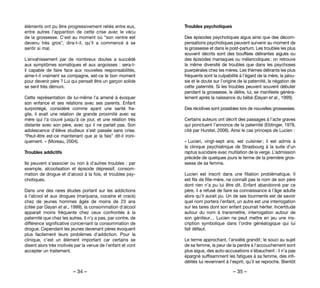 – 34 – – 35 –
Troubles psychotiques
Des épisodes psychotiques aigus ainsi que des décom-
pensations psychotiques peuvent survenir au moment de
la grossesse et dans le post-partum. Les troubles les plus
souvent décrits sont des bouffées délirantes aiguës ou
des épisodes maniaques ou mélancoliques ; on retrouve
la même diversité de troubles que dans les psychoses
puerpérales chez les mères. Les thèmes délirants les plus
fréquents sont la culpabilité à l’égard de la mère, la jalou-
sie et le doute sur l’origine de la paternité, la négation de
cette paternité. Si les troubles peuvent souvent débuter
pendant la grossesse, le délire, lui, se manifeste généra-
lement après la naissance du bébé (Dayan et al., 1999).
Des récidives sont possibles lors de nouvelles grossesses.
Certains auteurs ont décrit des passages à l’acte graves
qui ponctuent l’annonce de la paternité (Ebtinger, 1978,
cité par Hurstel, 2006). Ainsi le cas princeps de Lucien :
« Lucien, vingt-sept ans, est cuisinier ; il est admis à
la clinique psychiatrique de Strasbourg à la suite d’un
raptus suicidaire avec mutilation de la verge. L’admission
précède de quelques jours le terme de la première gros-
sesse de sa femme.
Lucien est inscrit dans une filiation problématique. Il
est fils de fille-mère, ne connaît pas le nom de son père
dont rien n’a pu lui être dit. Enfant abandonné par ce
père, il a refusé de faire sa connaissance à l’âge adulte
alors qu’il aurait pu. Un de ses tourments est de savoir
quel nom portera l’enfant, un autre est une interrogation
sur les tares dont son enfant pourrait hériter. Incertitude
autour du nom à transmettre, interrogation autour de
son géniteur… Lucien ne peut mettre en jeu une ins-
cription symbolique dans l’ordre généalogique qui lui
fait défaut.
Le terme approchant, l’anxiété grandit ; le souci au sujet
de sa femme, la peur de la perdre à l’accouchement sont
plus aigus, des auto-accusations s’ébauchent : il n’a pas
épargné suffisamment les fatigues à sa femme, des infi-
délités lui reviennent à l’esprit, qu’il se reproche. Bientôt
éléments ont pu être progressivement reliés entre eux,
entre autres l’apparition de cette crise avec le vécu
de la grossesse. C’est au moment où “son ventre est
devenu très gros”, dira-t-il, qu’il a commencé à se
sentir si mal.
L’envahissement par de nombreux doutes a succédé
aux symptômes somatiques et aux angoisses : sera-t-
il capable de faire face aux nouvelles responsabilités,
aime-t-il vraiment sa compagne, est-ce le bon moment
pour devenir père ? Lui qui pensait être un garçon solide
se sent très démuni. 	
Cette représentation de lui-même l’a amené à évoquer
son enfance et ses relations avec ses parents. Enfant
surprotégé, considéré comme ayant une santé fra-
gile, il avait une relation de grande proximité avec sa
mère qui l’a couvé jusqu’à ce jour, et une relation très
distante avec son père, avec qui il ne parlait pas. Son
adolescence d’élève studieux s’est passée sans crise.
“Peut-être est-ce maintenant que je la fais” dit-il ironi-
quement. » (Moreau, 2004).
Troubles addictifs
Ils peuvent s’associer ou non à d’autres troubles : par
exemple, alcoolisation et épisode dépressif, consom-
mation de drogue et d’alcool à la fois, et troubles psy-
chotiques.
Dans une des rares études portant sur les addictions
à l’alcool et aux drogues (marijuana, cocaïne et crack)
chez de jeunes hommes âgés de moins de 23 ans
(citée par Dayan et al., 1999), la consommation d’alcool
apparait moins fréquente chez ceux confrontés à la
paternité que chez les autres. Il n’y a pas, par contre, de
différence significative concernant la consommation de
drogue. Cependant les jeunes devenant pères évoquent
plus facilement leurs problèmes d’addiction. Pour la
clinique, c’est un élément important car certains se
disent alors très motivés par la venue de l’enfant et vont
accepter un traitement.
 