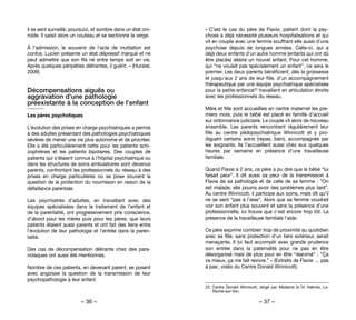 – 36 – – 37 –
« C’est le cas du père de Flavie, patient dont la psy-
chose a déjà nécessité plusieurs hospitalisations et qui
vit en couple avec une femme souffrant elle aussi d’une
psychose depuis de longues années. Celle-ci, qui a
déjà deux enfants d’un autre homme (enfants qui ont dû
être placés) désire un nouvel enfant. Pour cet homme,
qui “ne voulait pas spécialement un enfant”, ce sera le
premier. Les deux parents bénéficient, dès la grossesse
et jusqu’aux 2 ans de leur fille, d’un accompagnement
thérapeutique par une équipe psychiatrique spécialisée
pour la petite enfance23 travaillant en articulation étroite
avec les professionnels du réseau.
Mère et fille sont accueillies en centre maternel les pre-
miers mois, puis le bébé est placé en famille d’accueil
sur ordonnance judiciaire. Le couple vit alors de nouveau
ensemble. Les parents rencontrent régulièrement leur
fille au centre pédopsychiatrique Winnicott et y pro-
diguent certains soins (repas, bain), accompagnés par
les soignants. Ils l’accueillent aussi chez eux quelques
heures par semaine en présence d’une travailleuse
familiale.
Quand Flavie a 2 ans, ce père a pu dire que le bébé “lui
faisait peur”. Il dit aussi sa peur de la transmission à
Flavie de sa pathologie et de celle de sa femme : “On
est malade, elle pourra avoir des problèmes plus tard”.
Au centre Winnicott, il participe aux soins, mais dit qu’il
ne se sent “pas à l’aise”. Alors que sa femme voudrait
voir son enfant plus souvent et sans la présence d’une
professionnelle, lui trouve que c’est encore trop tôt. La
présence de la travailleuse familiale l’aide.
Ce père exprime combien trop de proximité au quotidien
avec sa fille, sans protection d’un tiers extérieur, serait
menaçante. Il lui faut accomplir avec grande prudence
son entrée dans la paternalité pour ne pas en être
désorganisé mais de plus pour en être “réanimé” : “Ça
va mieux, ça me fait revivre.” » (Extraits de Flavie … pas
à pas ; vidéo du Centre Donald Winnicott).
23. 	Centre Donald Winnicott, dirigé par Madame le Dr Halimie, La-
Roche-sur-Yon.
il se sent surveillé, poursuivi, et sombre dans un état oni-
roïde. Il saisit alors un couteau et se sectionne la verge.
À l’admission, le souvenir de l’acte de mutilation est
confus. Lucien présente un état dépressif marqué et ne
peut admettre que son fils né entre temps soit en vie.
Après quelques péripéties délirantes, il guérit. » (Hurstel,
2006)
Décompensations aiguës ou
aggravation d’une pathologie
préexistante à la conception de l’enfant
Les pères psychotiques
L’évolution des prises en charge psychiatriques a permis
à des adultes présentant des pathologies psychiatriques
sévères de mener une vie plus autonome et de procréer.
Elle a été particulièrement nette pour les patients schi-
zophrènes et les patients bipolaires. Des couples de
patients qui s’étaient connus à l’hôpital psychiatrique ou
dans les structures de soins ambulatoires sont devenus
parents, confrontant les professionnels du réseau à des
prises en charge particulières où se pose souvent la
question de la protection du nourrisson en raison de la
défaillance parentale.
Les psychiatres d’adultes, en travaillant avec des
équipes spécialisées dans le traitement de l’enfant et
de la parentalité, ont progressivement pris conscience,
d’abord pour les mères puis pour les pères, que leurs
patients étaient aussi parents et ont fait des liens entre
l’évolution de leur pathologie et l’entrée dans la paren-
talité.
Des cas de décompensation délirante chez des para-
noïaques ont aussi été mentionnés.
Nombre de ces patients, en devenant parent, se posent
avec angoisse la question de la transmission de leur
psychopathologie à leur enfant.
 