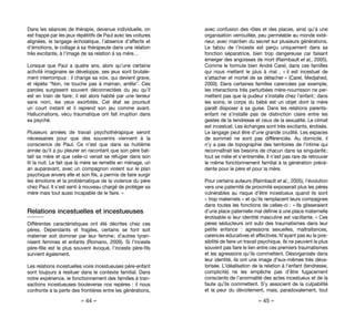 – 44 – – 45 –
avec confusion des rôles et des places, ainsi qu’à une
organisation verrouillée, peu perméable au monde exté-
rieur, avec maintien du secret sur plusieurs générations.
Le tabou de l’inceste est perçu uniquement dans sa
fonction séparatrice, bien trop dangereuse car faisant
émerger des angoisses de mort (Raimbault et al,, 2005).
Comme le formule bien André Carel, dans ces familles
qui nous mettent le plus à mal  , « il est incestuel de
s’attacher et mortel de se détacher » (Carel, Medjahed,
2000). Dans certaines familles carencées par exemple,
les interactions très perturbées mère-nourrisson ne per-
mettent pas que la pudeur s’installe chez l’enfant ; dans
les soins, le corps du bébé est un objet dont la mère
paraît disposer à sa guise. Dans les relations parents-
enfant ne s’installe pas de distinction claire entre les
gestes de la tendresse et ceux de la sexualité. Le climat
est incestuel. Les échanges sont très excitants, érotisés.
Le langage peut être d’une grande crudité. Les espaces
de sommeil ne sont pas différenciés. Au domicile, il
n’y a pas de topographie des territoires de l’intime qui
reconnaîtrait les besoins de chacun dans sa singularité ;
tout se mêle et s’entremêle. Il n’est pas rare de retrouver
le même fonctionnement familial à la génération précé-
dente pour le père et pour la mère.
Pour certains auteurs (Raimbault et al., 2005), l’évolution
vers une paternité de proximité exposerait plus les pères
vulnérables au risque d’être incestueux quand ils sont
« trop maternels » et qu’ils remplacent leurs compagnes
dans toutes les fonctions de celles-ci : « Ils glisseraient
d’une place paternelle mal définie à une place maternelle
érotisable si leur identité masculine est vacillante. » Ces
pères séducteurs ont subi des traumatismes dans leur
petite enfance  : agressions sexuelles, maltraitances,
carences éducatives et affectives. N’ayant pas eu la pos-
sibilité de faire un travail psychique, ils ne peuvent le plus
souvent pas faire le lien entre ces premiers traumatismes
et les agressions qu’ils commettent. Désorganisés dans
leur identité, ils ont une image d’eux-mêmes très déva-
lorisée. L’idéalisation de la relation à l’enfant (tendresse,
complicité) ne les empêche pas d’être fugacement
conscients de l’anormalité des actes incestueux et de la
faute qu’ils commettent. S’y associent de la culpabilité
et la peur du dévoilement, mais, paradoxalement, tout
Dans les séances de thérapie, devenue individuelle, on
est frappé par les jeux répétitifs de Paul avec les voitures
alignées, le langage écholalique, l’absence d’affects et
d’émotions, le collage à sa thérapeute dans une relation
très excitante, à l’image de sa relation à sa mère…
Lorsque que Paul a quatre ans, alors qu’une certaine
activité imaginaire se développe, ses jeux sont brutale-
ment interrompus : il change sa voix, qui devient grave,
et répète “Non, ne touche pas à maman, arrête”. Ces
paroles surgissent souvent déconnectées du jeu qu’il
est en train de faire ; il est alors habité par une terreur
sans nom, les yeux exorbités. Cet état se poursuit
un court instant et il reprend son jeu comme avant.
Hallucinations, vécu traumatique ont fait irruption dans
sa psyché.
Plusieurs années de travail psychothérapique seront
nécessaires pour que des souvenirs viennent à la
conscience de Paul. Ce n’est que dans sa huitième
année qu’il a pu pleurer en racontant que son père bat-
tait sa mère et que celle-ci venait se réfugier dans son
lit la nuit. Le fait que la mère se remette en ménage, un
an auparavant, avec un compagnon violent sur le plan
psychique envers elle et son fils, a permis de faire surgir
les émotions et la problématique de la violence du père
chez Paul. Il s’est senti à nouveau chargé de protéger sa
mère mais tout aussi incapable de le faire. »
Relations incestuelles et incestueuses
Différentes caractéristiques ont été décrites chez ces
pères. Dépendants et fragiles, certains se font soit
materner soit dominer par leur femme ; d’autres tyran-
nisent femmes et enfants (Romano, 2009). Si l’inceste
père-fille est le plus souvent évoqué, l’inceste père-fils
survient également.
Les relations incestuelles voire incestueuses père-enfant
sont toujours à resituer dans le contexte familial. Dans
notre expérience, le fonctionnement des familles à tran-
sactions incestueuses bouleverse nos repères : il nous
confronte à la perte des frontières entre les générations,
 