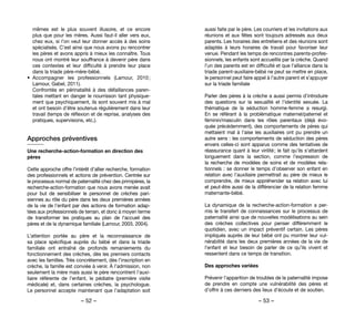 – 52 – – 53 –
aussi faite par le père. Les courriers et les invitations aux
réunions et aux fêtes sont toujours adressés aux deux
parents. Les horaires des entretiens et des réunions sont
adaptés à leurs horaires de travail pour favoriser leur
venue. Pendant les temps de rencontres parents-profes-
sionnels, les enfants sont accueillis par la crèche. Quand
l’un des parents est en difficulté et que l’alliance dans la
triade parent-auxiliaire-bébé ne peut se mettre en place,
le personnel peut faire appel à l’autre parent et s’appuyer
sur la triade familiale
Parler des pères à la crèche a aussi permis d’introduire
des questions sur la sexualité et l’identité sexuée. La
thématique de la séduction homme-femme a resurgi.
En se référant à la problématique maternel/paternel et
féminin/masculin dans les rôles parentaux (déjà évo-
quée précédemment), des comportements de pères qui
mettaient mal à l’aise les auxiliaires ont pu prendre un
autre sens : les comportements de séduction des pères
envers celles-ci sont apparus comme des tentatives de
réassurance quant à leur virilité ; le fait qu’ils s’attardent
longuement dans la section, comme l’expression de
la recherche de modèles de soins et de modèles rela-
tionnels : se donner le temps d’observer son enfant en
relation avec l’auxiliaire permettrait au père de mieux le
comprendre, de mieux appréhender sa relation avec lui
et peut-être aussi de la différencier de la relation femme
maternante-bébé.
La dynamique de la recherche-action-formation a per-
mis le transfert de connaissances sur le processus de
paternalité ainsi que de nouvelles modélisations au sein
des crèches collectives pour penser différemment le
quotidien, avec un impact préventif certain. Les pères
impliqués auprès de leur bébé ont pu montrer leur vul-
nérabilité dans les deux premières années de la vie de
l’enfant et leur besoin de parler de ce qu’ils vivent et
ressentent dans ce temps de transition.
Des approches variées
Prévenir l’apparition de troubles de la paternalité impose
de prendre en compte une vulnérabilité des pères et
d’offrir à ces derniers des lieux d’écoute et de soutien.
mêmes est le plus souvent illusoire, et ce encore
plus que pour les mères. Aussi faut-il aller vers eux,
chez eux, si l’on veut leur donner accès à des soins
spécialisés. C’est ainsi que nous avons pu rencontrer
les pères et avons appris à mieux les connaître. Tous
nous ont montré leur souffrance à devenir père dans
ces contextes et leur difficulté à prendre leur place
dans la triade père-mère-bébé.
•	 Accompagner les professionnels (Lamour, 2010 ;
Lamour, Gabel, 2011).
Confrontés en périnatalité à des défaillances paren-
tales mettant en danger le nourrisson tant physique-
ment que psychiquement, ils sont souvent mis à mal
et ont besoin d’être soutenus régulièrement dans leur
travail (temps de réflexion et de reprise, analyses des
pratiques, supervisions, etc.).
Approches préventives
Une recherche-action-formation en direction des
pères
Cette approche offre l’intérêt d’allier recherche, formation
des professionnels et actions de prévention. Centrée sur
le processus normal de paternalité chez des primipères, la
recherche-action-formation que nous avons menée avait
pour but de sensibiliser le personnel de crèches pari-
siennes au rôle du père dans les deux premières années
de la vie de l’enfant par des actions de formation adap-
tées aux professionnels de terrain, et donc à moyen terme
de transformer les pratiques au plan de l’accueil des
pères et de la dynamique familiale (Lamour, 2003, 2004).
L’attention portée au père et la reconnaissance de
sa place spécifique auprès du bébé et dans la triade
familiale ont entraîné de profonds remaniements du
fonctionnement des crèches, dès les premiers contacts
avec les familles. Très concrètement, dès l’inscription en
crèche, la famille est conviée à venir. À l’admission, non
seulement la mère mais aussi le père rencontrent l’auxi-
liaire référente de l’enfant, le pédiatre (première visite
médicale) et, dans certaines crèches, la psychologue.
Le personnel accepte maintenant que l’adaptation soit
 