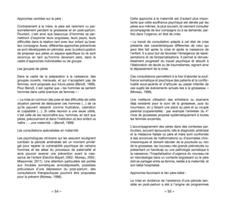 – 54 – – 55 –
Cette approche à la maternité est d’autant plus impor-
tante que cette souffrance psychique est déniée par les
pères eux-mêmes ; le plus souvent, ils viennent consulter
accompagnés de leur compagne ou à sa demande, par-
fois dans l’urgence, en état de crise.
« Le travail de consultation adapté à cet état de crise
présente des caractéristiques différentes de celui qui
peut être fait après la crise et après la naissance de
l’enfant. Il a pour but de favoriser l’émergence de repré-
sentations et de fantasmatisations. Il permet le réinves-
tissement progressif du travail psychique et aboutit à
l’élaboration de deuils ou de traumatismes, signant ainsi
le dépassement de la crise. 
Ces consultations permettent à la fois d’aborder la souf-
france somatique et psychique des patients et la conflic-
tualité sous-jacente et d’articuler au passé infantile de
ces sujets les évènements actuels lies à la grossesse. »
(Moreau, 1996).
Une meilleure utilisation des entretiens ou examens
déjà existants pour le suivi de la grossesse, puis du
nourrisson, en y faisant une place au père et au couple
parental (coparentalité)  : par exemple l’entretien du 4°
mois de grossesse proposé systématiquement à toutes
les femmes enceintes.
L’accompagnement des pères dans des contextes par-
ticuliers, souvent éprouvants, tels le diagnostic anténatal
et la médecine fœtale où père et mère sont confrontés
à des annonces de malformations ou d’anomalies chro-
mosomiques et doivent décider de la poursuite ou non
de la grossesse, les nouveau-nés grands prématurés ou
présentant un handicap ou une pathologie somatique à
la naissance, l’hospitalisation d’urgence du nouveau-né
en néonatalogie dans un contexte angoissant où le père
doit se partager entre sa femme, restée à la maternité, et
son bébé hospitalisé.
Approches favorisant le lien père-bébé :
La mise en évidence de l’existence d’une période sen-
sible en post-partum a été à l’origine de programmes
Approches centrées sur le père :
Contrairement à la mère, le père est rarement vu per-
sonnellement pendant la grossesse et en post-partum.
Pourtant, c’est ainsi que beaucoup d’hommes se per-
mettront d’exprimer leurs angoisses, leurs peurs, leurs
difficultés dans la relation tant avec leur enfant qu’avec
leur compagne. Aussi, différentes approches préventives
se sont développées en périnatal, avec la préoccupation
de proposer aux pères un espace spécifique où ils sont
reconnus en tant qu’homme devenant père, dans le
cadre d’approches individuelles ou de groupe.
Les groupes de pères 
Dans le cadre de la préparation à la naissance, des
groupes ouverts, mensuels, et qui n’acceptent pas de
femmes, sont proposés aux futurs pères (Benoît, 1999).
Pour Benoît, il est capital que « les hommes se sentent
hommes dans cette aventure de femmes » :
« La mise en commun des joies et des difficultés de cette
situation permet de dédouaner ces hommes (…) de ce
qu’ils peuvent ressentir comme frustration, castration
et culpabilité (…). Si cette réunion a une seule utilité,
c’est celle de les reconnaître eux, hommes, en tant que
pères, précocement et dans l’institution où leur enfant va
naître : …une maternité. » (Benoît, 1999)
Les consultations spécialisées en maternité 
Les psychologues cliniciens qui les assurent soulignent
combien la période anténatale est un moment privilé-
gié pour repérer la vulnérabilité psychique de certains
hommes et les aléas du processus de paternalité et
ainsi pouvoir exercer une prévention avant la nais-
sance de l’enfant (Darchis-Bayart, 2002 ; Moreau, 2004 ;
Missonnier, 2011). Une attention particulière est portée
aux troubles somatiques anxiodépressifs, possibles
précurseurs d’une dépression du post-partum ; des
consultations thérapeutiques pourront être proposées
pour la prévenir (Moreau, 1996).
 