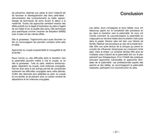 – 57 –
Conclusion
Les pères, leurs compagnes et leurs bébés nous ont
beaucoup appris sur la complexité des processus en
jeu dans la transition vers la paternalité. Ils nous ont
montré comment ils coconstruisaient la parentalité en
s’appuyant sur les liens tissés dans le présent mais aussi
dans le passé. Devenir père est bien une histoire de
famille. Resituer ces processus au sein de la triade fami-
liale offre une autre lecture de la clinique qui prend en
compte les influences réciproques qui s’exercent entre
père, mère et enfant. Le contexte familial offre ainsi de
multiples voies d’abord de la paternalité tant sur le plan
préventif que thérapeutique. D’où l’intérêt des pratiques
articulant approches individuelles et approches fami-
liales de la paternalité. Les professionnels auprès des
parents et des bébés, en accompagnant la paternalité
naissante, participent à la coconstruction du père.
de prévention destinés aux pères et dont l’objectif est
de favoriser le développement des liens père-bébé  :
démonstration des comportements du bébé, appren-
tissage de techniques de soins durant le séjour à la
maternité. Toutes ces approches semblent exercer des
effets positifs sur le degré d’implication du père à l’égard
de son bébé et sur la qualité des soins. Des techniques
plus spécifiques comme l’examen de Brazelton (NABS)
avec le père ont les mêmes effets.
Dès la grossesse, l’haptonomie peut aussi favoriser ce
lien en encourageant les premiers contacts entre père
et bébé.
Approches du couple (coparentalité et conjugalité) et de
la famille :
Nous l’avons vu, des difficultés dans la transition vers
la paternalité peuvent mettre à mal le couple, et ce
dès la grossesse  : fuite du père, relations extraconju-
gales, séparation du couple, voire violences conjugales.
Donner ainsi sens à ces actings permet de comprendre
autrement les difficultés conjugales dans cette période,
d’offrir des réponses plus adaptées au père, au couple
et à la famille, et de prévenir ainsi un certain nombre de
séparations et de violences conjugales.
 