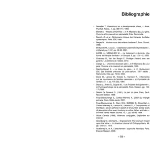 – 59 –
Bibliographie
-- Benedek T., Parenthood as a developmental phase, J. Amer.
Psychol. Assoc., 7, pp. 389-417, 1959.
-- Benoît A. « Paroles d’hommes », in P. Marciano (Ed.), Le père,
l’homme et le masculin en périnatalité, Érès, Ramonville.
-- Benoit J.C. et al., Dictionnaire clinique des thérapies familiales
systémiques, Paris, ESF, 1988.
-- Berger M., Voulons-nous des enfants barbares ?, Paris, Dunod,
2008.
-- Bydlowski M., Luca D., « Dépression paternelle et périnatalité »,
in Carnet psy, 7, 67, pp. 28-33, 2001.
-- CAREL A., MEDJAHED M., « Le traitement à domicile. Une
forme de thérapie familiale », in Groupal, 6, pp. 123-142, 2000.
-- Chatoney B., Van der Borght F., Protéger l’enfant avec ses
parents, Les éditions de l’atelier, 2010.
-- Clerget J., « L’homme devenant père », in P. Marciano (Ed.), Le
père, l’homme et le masculin en périnatalité, 1999.
-- Darchis-Bayart E., « Le blues du père », in C. Guillaumont
(Ed.) Les troubles précoces du post-partum, 1001 bébés ,
Ramonville, Érès, pp. 79-94, 2002.
-- David M., Lamour M., Kreisler A., Harnisch R., « Recherche
sur les nourrissons de familles carencées », in Psychiatrie de
l’enfant, 27, 1, pp. 175-222, 1984.
-- Dayan J., Andro G., Dugnat M., « Les Troubles de la paternité »,
in Psychopathologie de la périnatalité, Paris, Masson, pp. 158-
179,1999.
-- Delaisi De Parseval G., (1981), La part du père, Paris, Seuil,
Nouvelle édition, 1998.
-- Fivaz-Depeursinge E., Corboz-Warnery A., (2001) Le triangle
primaire, Paris, Odile Jacob, 2001.
-- Fivaz-Depeursinge E., Stern D.N., BÜRGIN D., Byng-Hall J.,
Corboz-Warnery A., Lamour M., Lebovici S., « The dynamics of
interfaces : seven authors in search of encounters across levels
of description of an event involving a mother, father, and baby »,
in Infant Mental Health Journal, 15, 1, pp. 69-89, 1994.
-- Guide Canada  (1999), Violences conjugales, Disponible sur
internet.
-- Greenberg M., Morriss N., « Engrossment: The new born impact
upon the father », in Américan Journal of Orthopsychiatry, 44,
pp. 520-531, 1974.
-- Guédeney N., et A., L’attachement : approche théorique, Paris,
Elsevier Masson, 2009.
 