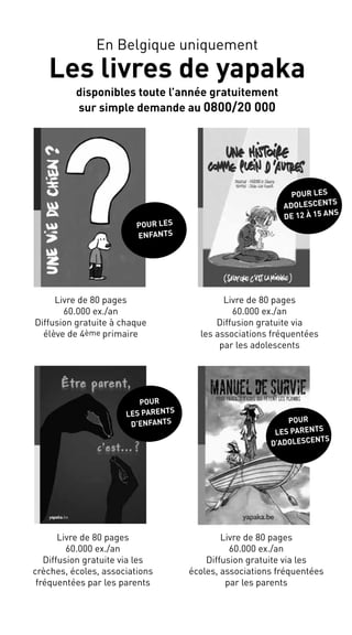 Livre de 80 pages
60.000 ex./an
Diffusion gratuite à chaque
élève de 4ème primaire
Livre de 80 pages
60.000 ex./an
Diffusion gratuite via les
écoles, associations fréquentées
par les parents
Livre de 80 pages
60.000 ex./an
Diffusion gratuite via
les associations fréquentées
par les adolescents
Pour les
adolescents
de 12 à 15 ans
Pour
les parents
d’adolescents
Pour les
enfAnts
Livre de 80 pages
60.000 ex./an
Diffusion gratuite via les
crèches, écoles, associations
fréquentées par les parents
Pour
les parents
d’enfants
En Belgique uniquement
Les livres de yapaka
disponibles toute l’année gratuitement
sur simple demande au 0800/20 000
 