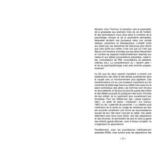 – 5 –
Aborder, chez l’homme, la transition vers la parentalité,
de la grossesse aux premiers mois de vie de l’enfant,
et ses perturbations nous situe dans le contexte de la
psychologie clinique et de la psychiatrie périnatales,
lesquelles étudient ces processus dans une double
optique, préventive et thérapeutique. L’intérêt porté
aux pères par ces disciplines est beaucoup plus récent
que celui porté aux mères. Il est vrai que ce n’est que
depuis une trentaine d’années que les pères fréquentent
en nombre les espaces traditionnellement réservés aux
mères et aux bébés (consultations prénatales, materni-
tés, consultations de PMI, consultations de pédiatrie,
crèches, etc.). La compréhension du «  devenir père  »
et de sa psychopathologie s’est ainsi enrichie progres-
sivement.
Le fait que les deux parents travaillent a amené une
redistribution des rôles et des tâches quotidiennes dans
le couple vers un fonctionnement plus égalitaire. Ces
transformations ont eu une incidence importante sur les
conduites de paternage (soins au bébé) mais aussi sur la
place symbolique des pères. Les hommes sont de plus
en plus présents, et de plus en plus tôt auprès des mères
et des bébés auxquels ils prodiguent des soins. Proches
de leur enfant, ils lui expriment plus ouvertement leur
tendresse. Pour les différencier des « pères tradition-
nels », on parle de pères  « impliqués » (Le Camus,
1997) ou de « paternité de proximité ». La création puis
l’extension de la durée du congé de naissance qui leur
est accordé constituent une forme de reconnaissance
sociale de leur rôle dans l’accueil du bébé. Ces pères
défendent avec force leurs droits ; lors des séparations
et des divorces, ils demandent de plus en plus la garde
des enfants (garde alternée, voire à temps complet) ; ils
s’organisent en associations.
Parallèlement, avec les procréations médicalement
assistées (PMA), mais surtout avec les séparations des
 