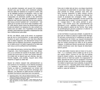 – 12 – – 13 –
Faire sien le bébé réel est donc une étape importante
du processus de paternalité en post-natal, étape qui
peut prendre du temps, plusieurs mois  chez cer-
tains  hommes ressentant le bébé d’abord comme
un étranger et, de plus, un étranger qui dérange leur
couple et accapare leur compagne. Cette «  adop-
tion » parfois se révèle impossible, souvent quand les
retrouvailles avec le passé n’ont pas pu advenir : c’est
un « voyage blanc »9. Ces pères, pendant la gros-
sesse, n’ont montré aucun des comportements qui
témoignent d’une « gestation psychique » et ont été
très peu présents auprès de leur femme. Deux types
de problématiques peuvent s’observer et alterner ou
s’intriquer (Darchis-Bayart, 2002).
Le lien de filiation ne peut pas s’établir ; la paternité ne
peut pas se mettre en place et l’enfant reste étranger.
On est alors confronté soit à l’indifférence du père et à
son éloignement de l’enfant, qui risquent de précipiter
mère et bébé dans une relation fusionnelle ; soit l’étran-
geté de l’enfant provoque de l’effroi et de la pensée
magique : le bébé peut devenir persécuteur, être perçu
comme monstrueux avec des risques de décompen-
sations graves.
Le lien père-bébé s’exerce dans la fusion et la proxi-
mité : il y a confusion entre le bébé qui est en lui et
son propre enfant. Comme ils l’ont été eux-mêmes
lorsqu’ils étaient enfants, ces pères investissent leur
bébé comme s’il était leur parent. Ils s’approprient le
bébé, assurent les soins tout en soulignant l’incompé-
tence de la mère, avec un risque de rupture conjugale.
Si le bébé ne répond pas à leurs attentes, ils peuvent le
vivre comme une « mauvaise partie d’eux-mêmes » et
le rejeter, voire le maltraiter. Ces hommes n’ont jamais
quitté le « pays de l’enfance ».
9. 	 Selon l’expression de Darchy-Bayard (2002).
de la première impression est souvent fort complexe,
d’autant plus que les pères sont maintenant présents
dans les salles de naissance et coupent le cordon. Elle
va de l’agréable surprise à la déception, voire à un état
de choc, de l’attachement immédiat au rejet massif.
L’association de sentiments positifs à des sentiments
négatifs à l’égard du bébé est probablement souvent
ressentie mais rarement exprimée chez les deux parents.
Des travaux anciens6 parlaient de l’« envoûtement »7 des
pères par le nouveau-né et de leur état d’exaltation mas-
sif ; cette réaction serait innée et se déclencherait quand
le père est présent à la naissance et a des contacts suf-
fisants avec son bébé ; d’où l’hypothèse d’une période
sensible, particulièrement favorable à l’établissement des
liens d’attachement père-bébé.
De fait, ces affects, quels qu’ils soient, ne surgissent
pas de novo à l’accouchement. Le père aborde cette
situation en ayant constitué ou non des liens affectifs
avec le bébé imaginaire. Cet attachement lorsqu’il est
présent peut se déplacer doucement, progressivement
sur le bébé actuel si le bébé imaginaire et le bébé réel
sont vécus comme suffisamment semblables.
Si le bébé réel est perçu comme trop différent du bébé
imaginaire, cela s’accompagnera d’une vraie décep-
tion ou au contraire de surprise et de plaisir, selon que
l’enfant est moins bien ou mieux que l’enfant attendu8.
Si le bébé réel ne répond pas aux attentes, des sen-
timents négatifs, voire hostiles, risquent alors d’être
ressentis à l’égard du bébé réel.
Quand les enfants naissent très prématurément ou
sont porteurs d’un handicap, d’une atteinte somatique
à la naissance, les premiers mouvements d’identi-
fication au bébé et l’investissement de l’enfant réel
sont mis à mal, rendant les premiers échanges plus
difficiles. Les atteintes du bébé peuvent constituer un
véritable traumatisme psychique pour les parents.
6. 	 Greenberg, Morris, 1974, cités par Delaisi de Parseval, 1981.
7. 	 Delaisi de Parseval a traduit ainsi le terme anglais engrossment par
envoûtement (Delaisi de Parseval, 1981).
8. 	 Cette congruence ne peut être totale ; l’écart restant est celui du
désir des parents, de leurs attentes, de leurs anticipations créa-
trices, etc.
 