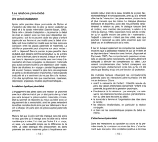 – 14 – – 15 –
sorielle (odeur, grain de la peau, tonalité de la voix), tac-
tilokinesthésique et tonicoposturale, ainsi qu’à la tonalité
affective de l’interaction. Les pères seraient plus excitants
et plus manuels que les mères. Le dialogue phasique
(transitoire et discontinu ; avec des mouvements) carac-
tériserait la relation au père, le dialogue tonique (lent
et continu ; avec maintien des postures), la relation à la
mère (Le Camus, 1995). Cependant, force est de consta-
ter qu’on qualifie encore ces pères de « maternants »,
l’adjectif « paternant » n’étant pas très utilisé, alors que
pourtant il reconnaît au père cette proximité avec son
bébé tout en le différenciant de la mère.
Il faut ici évoquer également les compétences parentales
intuitives que la grossesse mobilise et qui se révèlent et
se déploient dans l’interaction avec l’enfant. (Papousek et
Papousek, 1987). Ces comportements parentaux univer-
sels, en grande partie inconscients, sont particulièrement
adéquats à stimuler les compétences du bébé. Leur
versant complémentaire chez l’enfant correspond aux
comportements d’attachement innés tels qu’ils ont été
décrits par Bowlby et qui ont une fonction de protection.
De multiples facteurs influençant les comportements
paternels dans les interactions père-nourrisson ont été
mis en évidence. Citons :
•	 avant la naissance de l’enfant  : l’identité sexuée du
père, les valeurs intériorisées concernant l’enfant et la
paternité, la qualité de la gestation psychique ;
•	 l’expérience de la naissance : par exemple, une nais-
sance par césarienne favorise une plus grande implica-
tion du père dans les soins au bébé ;
•	 le travail de la femme et l’organisation des rôles dans
la famille ;
•	 les relations intrafamiliales, en particulier la relation
conjugale ;
•	 et bien sûr les caractéristiques propres du bébé lui-
même.
L’attachement père-bébé
Dans les interactions au quotidien au cours de la pre-
mière année, le nourrisson va nouer des liens d’attache-
ment avec son père. Une corrélation positive a été mise
Les relations père-bébé
Une période d’adaptation
Après cette première étape post-natale de filiation et
d’adoption du bébé réel, le père va devoir s’adapter au
bébé et à la dyade mère-bébé (Darchis-Bayart, 2002).
Dans cette « période d’adaptation », la présence du bébé
de chair en relation avec sa mère peut déstabiliser cer-
tains pères : soit ils ne peuvent céder leur place d’enfant
auprès de leur femme et une rivalité avec le bébé s’ins-
talle ; soit ils se mettent en rivalité avec la mère dans une
confusion entre les places paternelle et maternelle. La
défaillance paternelle peut s’exprime sur deux modes  :
actif ou dépressif. Dans le premier, le père prend la place
du bébé, qu’il désigne comme persécuteur, ou de la mère
qu’il tente d’évincer ; dans le second, il risque de s’enfon-
cer dans la dépression post-natale avec conduites d’al-
coolisation et crises conjugales. La dépression maternelle
peut aussi conduire le père à une dépression post- natale.
Dans ces situations, le « voyage » pendant la grossesse a
été souvent houleux, laissant le père dans des angoisses
de perte ou de dévalorisation importantes. Il est en grande
insécurité et a le sentiment de ne pas être à la hauteur ;
d’où des symptômes  tels que cauchemars, insomnies,
dépression, angoisses, troubles psychosomatiques…
La relation dyadique père-bébé
L’engagement des pères dans une relation de proximité
avec leur bébé se traduit par un état particulier qui n’est
pas sans évoquer la préoccupation maternelle primaire,
état qui permet de répondre au mieux au bébé avec un
aiguisement de la sensorialité ; ainsi les pères entendent
la nuit les moindres bruits émis par leur bébé quand ils en
ont la charge. On parle alors de préoccupation paternelle
primaire.
Mais le fait que le père soit très impliqué dans les soins
ne veut pas dire qu’il interagit avec le bébé de la même
manière que la mère ; l’un n’est pas l’autre. Il a un corps,
un sexe, une sensualité propre qui le différencie de la
mère. Le bébé distingue très précocement les soins
paternels des soins maternels grâce à l’expérience sen-
 