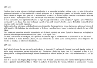 {TA 165}

Dupã ce si-au încheiat misiunea, înteleptii aveau în plan sã se întoarcã si sã-i aducã lui Irod vestea cea plinã de bucurie a
succesului cãlãtoriei lor. Însã Dumnezeu i-a trimis pe îngerii Sãi, în timpul noptii, pentru a le schimba directia de mers.
Într-o viziune de noapte, li s-a spus clar sã nu se întoarcã la Irod. Ei au ascultat de solii ceresti si s-au întors la casele lor
pe un alt drum. - Redemption or the First Advent of Christ With His Life and Ministry 19
În mod asemãnãtor, Iosif a primit avertizarea sã fugã în Egipt împreunã cu Maria si copilul. ªi îngerul a spus: "Rãmâneti
acolo pânã vã voi da de stire: cãci Irod cautã copilul si vrea sã-L omoare". Iosif s-a supus de îndatã, pornind la drum
noaptea, pentru mai multã sigurantã...
La Ierusalim, Irod astepta cu nerãbdare întoarcerea înteleptilor. Deoarece timpul trecea si ei nu mai apãreau, a început sã
aibã bãnuieli... De îndatã au fost trimisi soldati la Betleem, cu ordinul de a-i omorî pe toti copiii pânã la doi ani. - DA
64-66
Dar, împotriva planurilor printului întunericului, era la lucru o putere mai mare. Îngerii lui Dumnezeu au împiedicat
planurile lui si au apãrat viata Mântuitorului copil. - ST 4 august 1887
Lui Iosif, care se afla încã în Egipt, i s-a poruncit de cãtre un înger al lui Dumnezeu sã se întoarcã în tara lui Israel; ...
însã, aflând cã în Iudea domnea Arhelau, în locul tatãlui sãu, s-a temut ca nu cumva planurile tatãlui împotriva lui
Hristos sã fie aduse la îndeplinire de cãtre fiu...

{TA 166}

Iosif a fost îndrumat din nou într-un loc unde sã stea în sigurantã. El s-a întors la Nazaret, locul unde locuise înainte, si
aici a locuit Isus timp de aproape treizeci de ani... Dumnezeu a însãrcinat îngeri care sã-L însoteascã pe Isus si sã-L
apere pânã Îsi va îndeplini misiunea pe pãmânt si sã moarã de mâinile acelora pe care a venit sã-i mântuiascã. - DA 66,
67
Ani tãcuti
Încã de la anii cei mai fragezi, El [Hristos] a trãit o viatã de trudã. Cea mai mare parte a anilor de început ai vietii Sale,
Isus i-a petrecut fãcând lucrul Sãu cu rãbdare în atelierul de tâmplãrie din Nazaret. Îmbrãcat ca un muncitor obisnuit,
 