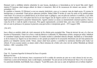 Domnul vietii a strãbãtut strãzile orãselului în care locuia, ducându-se si întorcându-se de la lucrul Sãu umil; îngeri
slujitori Îl însoteau când mergea alãturi de tãrani si muncitori, fãrã sã fie recunoscut de nimeni sau onorat. - RH 3
octombrie 1912
În copilãrie si tinerete, El [Hristos] a avut un caracter desãvârsit, ceea ce i-a marcat viata de dupã aceea. El crestea în
întelepciune si cunostintã. Când privea aducerea jertfelor, Duhul Sfânt Îl învãta cã viata Sa urma sã fie jertfitã pentru
viata lumii. El a crescut ca o plantã firavã, nu în orasul mare si gãlãgios, care era plin de confuzie si conflicte, ci pe vãile
retrase dintre dealuri. El a fost pãzit încã de la cei mai fragezi ani de îngerii ceresti si cu toate acestea viata Sa a fost o
luptã necontenitã împotriva puterilor întunericului. Agentii satanici se uneau cu instrumentele omenesti pentru a face ca
viata Sa sã fie o viatã de ispitã si încercare. Prin agenti supranaturali, cuvintele Sale, care erau viatã si mântuire pentru
toti cei care le primeau si le puneau în practicã, erau pervertite si interpretate gresit. - ST 6 august 1896

{TA 167}

Isus a fãcut ca umilele cãrãri ale vietii omenesti sã fie sfintite prin exemplul Sãu. Timp de treizeci de ani, el a fost un
locuitor al Nazaretului. Viata Lui a fost o viatã de hãrnicie si stãruintã. El, Maiestatea cerului, mergea pe strãzi, îmbrãcat
în vesmântul simplu al unui muncitor obisnuit. El trudea urcând si coborând stâncile abrupte, ducându-se si întorcându-
se de la munca Lui. Îngerii nu au fost trimisi ca sã-L poarte pe aripile lor în urcusurile obositoare sau sã-I dea puterea lor
pentru a-si îndeplini sarcina umilã. Totusi, atunci când lucra pentru a contribui la sustinerea familiei prin truda Lui
zilnicã, El avea aceeasi putere ca atunci când a fãcut minunea de a hrãni cele cinci mii de suflete flãmânde pe tãrmul
Galileii. - HR 1 octombrie 1876

{TA 168}

Cap. 14 - Lucrarea îngerilor la botezul lui Isus si în pustie
Botezul lui Isus
Când Isus a venit sã fie botezat, Ioan a recunoscut în El o curãtie de caracter pe care nu o mai vãzuse la nici un om...
Când Isus a cerut sã fie botezat, Ioan s-a dat înapoi, exclamând: "Eu am nevoie sã fiu botezat de Tine si Tu vii la mine?"
Cu autoritate hotãrâtã, însã blândã, Isus a rãspuns: "Lasã-Mã acum; cãci asa se cade sã împlinim tot ce trebuie împlinit".
 