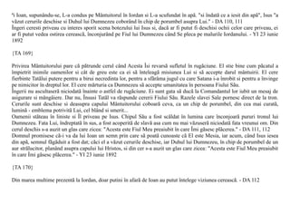 ªi Ioan, supunându-se, L-a condus pe Mântuitorul în Iordan si L-a scufundat în apã. "si îndatã ce a iesit din apã", Isus "a
vãzut cerurile deschise si Duhul lui Dumnezeu coborând în chip de porumbel asupra Lui." - DA 110, 111
Îngeri ceresti priveau cu interes sporit scena botezului lui Isus si, dacã ar fi putut fi deschisi ochii celor care priveau, ei
ar fi putut vedea ostirea cereascã, înconjurând pe Fiul lui Dumnezeu când Se pleca pe malurile Iordanului. - YI 23 iunie
1892

{TA 169}

Privirea Mântuitorului pare cã pãtrunde cerul când Acesta Îsi revarsã sufletul în rugãciune. El stie bine cum pãcatul a
împietrit inimile oamenilor si cât de greu este ca ei sã înteleagã misiunea Lui si sã accepte darul mântuirii. El cere
fierbinte Tatãlui putere pentru a birui necredinta lor, pentru a sfãrâma jugul cu care Satana i-a înrobit si pentru a învinge
pe nimicitor în dreptul lor. El cere mãrturia ca Dumnezeu sã accepte umanitatea în persoana Fiului Sãu.
Îngerii nu ascultaserã niciodatã înainte o astfel de rugãciune. Ei sunt gata sã ducã la Comandantul lor iubit un mesaj de
asigurare si mângâiere. Dar nu, Însusi Tatãl va rãspunde cererii Fiului Sãu. Razele slavei Sale pornesc direct de la tron.
Cerurile sunt deschise si deasupra capului Mântuitorului coboarã ceva, ca un chip de porumbel, din cea mai curatã,
luminã - emblema potrivitã Lui, cel blând si smerit...
Oamenii stãteau în liniste si Îl priveau pe Isus. Chipul Sãu a fost scãldat în lumina care înconjoarã pururi tronul lui
Dumnezeu. Fata Lui, îndreptatã în sus, a fost acoperitã de slavã asa cum nu mai vãzuserã niciodatã fata vreunui om. Din
cerul deschis s-a auzit un glas care zicea: "Acesta este Fiul Meu preaiubit în care Îmi gãsesc plãcerea." - DA 111, 112
Domnul promisese cã-i va da lui Ioan un semn prin care sã poatã cunoaste cã El este Mesia, iar acum, când Isus iesea
din apã, semnul fãgãduit a fost dat; cãci el a vãzut cerurile deschise, iar Duhul lui Dumnezeu, în chip de porumbel de un
aur strãlucitor, planând asupra capului lui Hristos, si din cer s-a auzit un glas care zicea: "Acesta este Fiul Meu preaiubit
în care Îmi gãsesc plãcerea." - YI 23 iunie 1892

{TA 170}

Din marea multime prezentã la Iordan, doar putini în afarã de Ioan au putut întelege viziunea cereascã. - DA 112
 