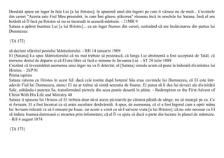 Deodatã apare un înger în fata Lui [a lui Hristos], în aparentã unul din îngerii pe care îi vãzuse nu de mult... Cuvintele
din ceruri "Acesta este Fiul Meu preaiubit, în care Îmi gãsesc plãcerea" rãsunau încã în urechile lui Satana. Însã el era
hotãrât sã Îl facã pe Hristos sã nu se încreadã în aceastã mãrturie. - 21MR 9
Satana a apãrut înaintea Lui [a lui Hristos]... ca un înger frumos din ceruri, sustinând cã are însãrcinarea din partea lui
Dumnezeu

{TA 172}

sã declare sfârsitul postului Mântuitorului. - RH 14 ianuarie 1909
El [Satana] I-a spus Mântuitorului cã nu mai trebuie sã posteascã, cã lunga Lui abstinentã a fost acceptatã de Tatãl, cã
mersese destul de departe si cã El era liber sã facã o minune în favoarea Lui. - ST 29 iulie 1889
Crezând cã învesmântat asemenea unui înger nu va fi detectat, el [Satana] simula acum cã pune la îndoialã divinitatea lui
Hristos. - 2SP 91
Prima ispitire
Satana rationa cu Hristos în acest fel: dacã cele rostite dupã botezul Sãu erau cuvintele lui Dumnezeu, cã El este într-
adevãr Fiul lui Dumnezeu, atunci El nu ar trebui sã simtã senzatia de foame; El putea sã îi dea lui dovezi ale divinitãtii
Sale, arãtându-i puterea Sa, transformând pietrele din acea pustie desartã în pâine. - Redemption or the First Advent of
Christ With His Life and Ministry 48
Satana îi spusese lui Hristos cã El trebuia doar sã-si aseze picioarele pe cãrarea pãtatã de sânge, nu sã meargã pe ea. Ca
si Avraam, El a fost încercat ca sã arate ascultare desãvârsitã. A spus, de asemenea, cã el a fost îngerul care a oprit mâna
lui Avraam ridicatã ca sã-l omoare pe Isaac, iar acum a venit ca sã-I salveze viata [a lui Hristos]; cã nu este necesar ca El
sã îndure foamea dureroasã si moartea prin înfometare; cã el Îl va ajuta sã ducã o parte din lucrare în planul de mântuire.
- RH 4 august 1874

{TA 173}
 