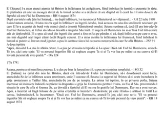 El [Satana] I-a atras atunci atentia lui Hristos la înfãtisarea lui atrãgãtoare, fiind îmbrãcat în luminã si puternic în tãrie.
El pretindea cã este un mesager direct de la tronul cerului si a declarat cã are dreptul sã Îi cearã lui Hristos dovezi ale
faptului cã este Fiul lui Dumnezeu. - RH 4 august 1874
Dupã cuvintele sale [ale lui Satana],... nu dupã înfãtisare, l-a recunoscut Mântuitorul pe vrãjmasul... - RH 22 iulie 1909
Luând natura omului, Hristos nu era egal în înfãtisare cu îngerii cerului, însã aceasta era una din umilintele necesare, pe
care El le-a acceptat de bunã voie atunci când a devenit Mântuitorul omului. Satana sustinea cã, dacã El era într-adevãr
Fiul lui Dumnezeu, ar trebui sã-i dea o dovadã a rangului Sãu înalt. El sugera cã Dumnezeu nu si-ar lãsa Fiul într-o stare
atât de deplorabilã. El a spus cã unul din îngerii din ceruri a fost exilat pe pãmânt si cã, dupã înfãtisarea pe care o avea,
era mai degrabã acel înger cãzut decât Regele cerului. El a atras atentia la înfãtisarea lui frumoasã, fiind îmbrãcat în
luminã si putere si, într-un mod jignitor, a pus în contrast slava lui cu starea nenorocitã în care Se afla Hristos. - 2SP 91
A doua ispitire
"Apoi, diavolul L-a dus în sfânta cetate, L-a pus pe streasina templului si I-a spus: Dacã esti Fiul lui Dumnezeu, aruncã-
Te jos; cãci este scris: 'El va porunci îngerilor Sãi sã vegheze asupra Ta si ei Te vor lua pe mâini ca nu cumva sã-Ti
lovesti piciorul de vreo piatrã.'" - DA 124

{TA 174}

Satana, pentru a-si manifesta puterea, L-a dus pe Isus la Ierusalim si L-a pus pe streasina templului. - 1SG 32
El [Satana] i-a cerut din nou lui Hristos, dacã era într-adevãr Fiului lui Dumnezeu, sã-i dovedeascã acest lucru,
aruncându-Se de la înãltimea aceea ametitoare, unde Îl asezase el. Satana i-a sugerat lui Hristos sã-si arate încrederea în
grija protectoare a Tatãlui Sãu, aruncându-Se jos de pe templu. La prima lui ispitire, în ce priveste pofta, Satana
încercase sã insinueze îndoieli cu privire la dragostea si grija lui Dumnezeu pentru Hristos, ca Fiu al Sãu, prezentându-I
situatia în care Se afla si foamea Sa, ca dovadã a faptului cã El nu era în gratiile lui Dumnezeu. Dar nu a avut succes.
Apoi, a încercat sã tragã foloase de pe urma credintei si încrederii desãvârsite, pe care Hristos o arãtase în Tatãl Lui
ceresc, îndemnându-L la încumetare. "Dacã esti Fiul lui Dumnezeu, aruncã-Te jos; cãci este scris: "El va porunci
îngerilor Sãi sã vegheze asupra Ta si ei Te vor lua pe mâini ca nu cumva sã-Ti lovesti piciorul de vreo piatrã". - RH 18
august 1874
 