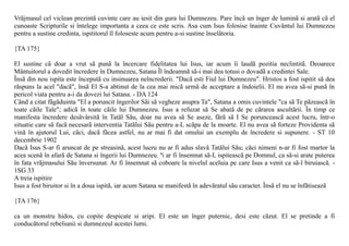 Vrãjmasul cel viclean prezintã cuvinte care au iesit din gura lui Dumnezeu. Pare încã un înger de luminã si aratã cã el
cunoaste Scripturile si întelege importanta a ceea ce este scris. Asa cum Isus folosise înainte Cuvântul lui Dumnezeu
pentru a sustine credinta, ispititorul îl foloseste acum pentru a-si sustine înselãtoria.

{TA 175}

El sustine cã doar a vrut sã punã la încercare fidelitatea lui Isus, iar acum îi laudã pozitia neclintitã. Deoarece
Mântuitorul a dovedit încredere în Dumnezeu, Satana Îl îndeamnã sã-i mai dea totusi o dovadã a credintei Sale.
Însã din nou ispita este începutã cu insinuarea neîncrederii. "Dacã esti Fiul lui Dumnezeu". Hristos a fost ispitit sã dea
rãspuns la acel "dacã", însã El S-a abtinut de la cea mai micã urmã de acceptare a îndoielii. El nu avea sã-si punã în
pericol viata pentru a-i da dovezi lui Satana. - DA 124
Când a citat fãgãduinta "El a poruncit îngerilor Sãi sã vegheze asupra Ta", Satana a omis cuvintele "ca sã Te pãzeascã în
toate cãile Tale"; adicã în toate cãile lui Dumnezeu. Isus a refuzat sã Se abatã de pe cãrarea ascultãrii. În timp ce
manifesta încredere desãvârsitã în Tatãl Sãu, doar nu avea sã Se aseze, fãrã sã I Se porunceascã acest lucru, într-o
situatie care sã facã necesarã interventia Tatãlui Sãu pentru a-L scãpa de la moarte. El nu avea sã forteze Providenta sã
vinã în ajutorul Lui, cãci, dacã fãcea astfel, nu ar mai fi dat omului un exemplu de încredere si supunere. - ST 10
decembrie 1902
Dacã Isus S-ar fi aruncat de pe streasinã, acest lucru nu ar fi adus slavã Tatãlui Sãu; cãci nimeni n-ar fi fost martor la
acea scenã în afarã de Satana si îngerii lui Dumnezeu. ªi ar fi însemnat sã-L ispiteascã pe Domnul, ca sã-si arate puterea
în fata vrãjmasului Sãu înversunat. Ar fi însemnat sã coboare la nivelul aceluia pe care Isus a venit ca sã-l biruiascã. -
1SG 33
A treia ispitire
Isus a fost biruitor si în a doua ispitã, iar acum Satana se manifestã în adevãratul sãu caracter. Însã el nu se înfãtiseazã

{TA 176}

ca un monstru hidos, cu copite despicate si aripi. El este un înger puternic, desi este cãzut. El se pretinde a fi
conducãtorul rebeliunii si dumnezeul acestei lumi.
 