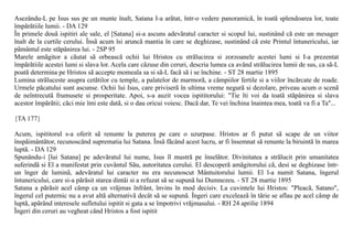 Asezându-L pe Isus sus pe un munte înalt, Satana I-a arãtat, într-o vedere panoramicã, în toatã splendoarea lor, toate
împãrãtiile lumii. - DA 129
În primele douã ispitiri ale sale, el [Satana] si-a ascuns adevãratul caracter si scopul lui, sustinând cã este un mesager
înalt de la curtile cerului. Însã acum îsi aruncã mantia în care se deghizase, sustinând cã este Printul întunericului, iar
pãmântul este stãpânirea lui. - 2SP 95
Marele amãgitor a cãutat sã orbeascã ochii lui Hristos cu strãlucirea si zorzoanele acestei lumi si I-a prezentat
împãrãtiile acestei lumi si slava lor. Acela care cãzuse din ceruri, descria lumea ca având strãlucirea lumii de sus, ca sã-L
poatã determina pe Hristos sã accepte momeala sa si sã-L facã sã i se închine. - ST 28 martie 1895
Lumina strãluceste asupra cetãtilor cu temple, a palatelor de marmorã, a câmpiilor fertile si a viilor încãrcate de roade.
Urmele pãcatului sunt ascunse. Ochii lui Isus, care priviserã în ultima vreme negurã si dezolare, priveau acum o scenã
de neîntrecutã frumusete si prosperitate. Apoi, s-a auzit vocea ispititorului: "Tie îti voi da toatã stãpânirea si slava
acestor împãrãtii; cãci mie îmi este datã, si o dau oricui voiesc. Dacã dar, Te vei închina înaintea mea, toatã va fi a Ta"...

{TA 177}

Acum, ispititorul s-a oferit sã renunte la puterea pe care o uzurpase. Hristos ar fi putut sã scape de un viitor
înspãimântãtor, recunoscând suprematia lui Satana. Însã fãcând acest lucru, ar fi însemnat sã renunte la biruintã în marea
luptã. - DA 129
Spunându-i [lui Satana] pe adevãratul lui nume, Isus îl mustrã pe înselãtor. Divinitatea a strãlucit prin umanitatea
suferindã si El a manifestat prin cuvântul Sãu, autoritatea cerului. El descoperã amãgitorului cã, desi se deghizase într-
un înger de luminã, adevãratul lui caracter nu era necunoscut Mântuitorului lumii. El l-a numit Satana, îngerul
întunericului, care si-a pãrãsit starea dintâi si a refuzat sã se supunã lui Dumnezeu. - ST 28 martie 1895
Satana a pãrãsit acel câmp ca un vrãjmas înfrânt, învins în mod decisiv. La cuvintele lui Hristos: "Pleacã, Satano",
îngerul cel puternic nu a avut altã alternativã decât sã se supunã. Îngeri care exceleazã în tãrie se aflau pe acel câmp de
luptã, apãrând interesele sufletului ispitit si gata a se împotrivi vrãjmasului. - RH 24 aprilie 1894
Îngeri din ceruri au vegheat când Hristos a fost ispitit
 