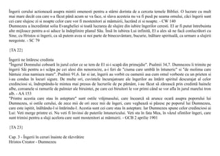 Îngerii cerului actioneazã asupra mintii omenesti pentru a stârni dorinta de a cerceta temele Bibliei. O lucrare cu mult
mai mare decât cea care s-a fãcut pânã acum se va face, si slava acesteia nu va fi pusã pe seama omului, cãci îngerii sunt
cei care slujesc zi si noapte celor care vor fi mostenitori ai mântuirii, lucrând zi si noapte. - CW 140
Dumnezeu a încredintat solia Evangheliei si toatã lucrarea de slujire din iubire îngerilor ceresti. El ar fi putut întrebuinta
alte mijloace pentru a-si aduce la îndeplinire planul Sãu. Însã în iubirea Lui infinitã, El a ales sã ne facã conlucrãtori cu
Sine, cu Hristos si îngerii, ca sã putem avea si noi parte de binecuvântare, bucurie, înãltare spiritualã, ca urmare a slujirii
neegoiste. - SC 79

{TA 22}

Îngerii ne întãresc credinta
"Îngerul Domnului coboarã în jurul celor ce se tem de El si-i scapã din primejdie". Psalmii 34,7. Dumnezeu îi trimite pe
îngerii Sãi pentru a-i scãpa pe cei alesi din nenorocire, a-i feri de "ciuma care umblã în întuneric" si "de molima care
bântuie ziua namiaza mare". Psalmii 91,6. Iar si iar, îngerii au vorbit cu oamenii asa cum omul vorbeste cu un prieten si
i-au condus în locuri sigure. De multe ori, cuvintele încurajatoare ale îngerilor au întãrit spiritul descurajat al celor
credinciosi si, îndreptându-le mintea mai presus de lucrurile de pe pãmânt, i-au fãcut sã zãreascã prin credintã hainele
albe, coroanele si ramurile de palmier ale biruintei, pe care cei biruitori le vor primi când se vor afla în jurul marelui tron
alb. - AA 153
"Printre acestia care stau în asteptare" sunt ostile vrãjmasului, care încearcã sã arunce ocarã asupra poporului lui
Dumnezeu, si ostile cerului, de zece mii de ori zece mii de îngeri, care vegheazã si pãzesc pe poporul lui Dumnezeu,
care este ispitit, înãltându-l si întãrindu-l. Acestia sunt cei care stau în asteptare. Iar Dumnezeu spune celor credinciosi ai
Lui: Veti merge printre ei. Nu veti fi învinsi de puterile întunericului. Veti sta în fata Mea, în vãzul sfintilor îngeri, care
sunt trimisi pentru a sluji acelora care sunt mostenitori ai mântuirii. - GCB 2 aprilie 1901

{TA 23}

Cap. 3 - Îngerii în ceruri înainte de rãzvrãtire
Hristos Creator - Dumnezeu
 