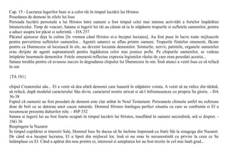 Cap. 15 - Lucrarea îngerilor buni si a celor rãi în timpul lucrãrii lui Hristos
Posedarea de demoni în zilele lui Isus
Perioada lucrãrii personale a lui Hristos între oameni a fost timpul celei mai intense activitãti a fortelor împãrãtiei
întunericului. Timp de veacuri, Satana si îngerii lui rãi au cãutat sã ia în stãpânire trupurile si sufletele oamenilor, pentru
a aduce asupra lor pãcat si suferintã. - DA 257
Pãcatul ajunsese deja la culme [în vremea când Hristos si-a început lucrarea]. Au fost puse în lucru toate mijloacele
pentru pervertirea sufletelor oamenilor... Agentii satanici se aflau printre oameni. Trupurile fiintelor omenesti, fãcute
pentru ca Dumnezeu sã locuiascã în ele, au devenit locuinta demonilor. Simturile, nervii, patimile, organele oamenilor
erau dirijate de agenti supranaturali pentru îngãduirea celor mai josnice pofte. Pe chipurile oamenilor, se vedeau
întipãrite însemnele demonilor. Fetele omenesti reflectau expresia legiunilor rãului de care erau posedati acestia...
Satana tresãlta pentru cã avusese succes în degradarea chipului lui Dumnezeu în om. Însã atunci a venit Isus ca sã refacã
în om

{TA 181}

chipul Creatorului sãu... El a venit sã dea afarã demonii care luaserã în stãpânire vointa. A venit sã ne ridice din tãrânã,
sã refacã, dupã modelul caracterului Sãu divin, caracterul nostru stricat si sã-l înfrumuseteze cu propria Sa glorie. - DA
36-38
Faptul cã oamenii au fost posedati de demoni este clar arãtat în Noul Testament. Persoanele chinuite astfel nu sufereau
doar de boli ce se datorau unor cauze naturale. Domnul Hristos întelegea perfect situatia cu care se confrunta si El a
recunoscut prezenta duhurilor rele. - 4SP 332
Satana si îngerii lui au fost foarte ocupati în timpul lucrãrii lui Hristos, insuflând în oameni necredintã, urã si dispret. -
1SG 36
Respingere la Nazaret
În timpul copilãriei si tineretii Sale, Domnul Isus Se ducea sã Se închine împreunã cu fratii Sãi la sinagoga din Nazaret.
De când si-a început lucrarea, El a lipsit din mijlocul lor, însã ei nu erau în necunostintã cu privire la ceea ce Se
întâmplase cu El. Când a apãrut din nou printre ei, interesul si asteptarea lor au fost trezite în cel mai înalt grad...
 