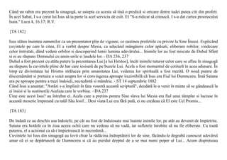 Când un rabin era prezent la sinagogã, se astepta ca acesta sã tinã o predicã si oricare dintre iudei putea citi din profeti.
În acel Sabat, I s-a cerut lui Isus sã ia parte la acel serviciu de cult. El "S-a ridicat sã citeascã. I s-a dat cartea proorocului
Isaia." Luca 4, 16.17; R.V.

{TA 182}

Isus stãtea înaintea oamenilor ca un prezentator plin de vigoare, ce sustinea profetiile cu privire la Sine Însusi. Explicând
cuvintele pe care le citea, El a vorbit despre Mesia, ca aducând mângâiere celor apãsati, eliberare robilor, vindecare
celor întristati, dând vedere orbilor si descoperind lumii lumina adevãrului... Inimile lor au fost miscate de Duhul Sfânt
si ei au rãspuns Domnului cu amin-urile si laudele lor. - DA 236, 237
Duhul a fost prezent cu atâta putere la prezentarea Lui [a lui Hristos], încât inimile tuturor celor care se aflau în sinagogã
au rãspuns la cuvintele pline de har care iesiserã de pe buzele Lui. Acela a fost momentul de cotiturã în acea adunare. În
timp ce divinitatea lui Hristos strãlucea prin umanitatea Lui, vederea lor spiritualã a fost trezitã. O nouã putere de
discernãmânt si pretuire a venit asupra lor si convingerea aproape irezistibilã cã Isus era Fiul lui Dumnezeu. Însã Satana
era pe aproape pentru a trezi îndoieli, necredintã si mândrie. - ST 14 septembrie 1882
Când Isus a anuntat: "Astãzi s-a împlinit în fata voastrã aceastã scripturã", deodatã le-a venit în minte sã se gândeascã la
ei însisi si la sustinerile Aceluia care le vorbise. - DA 237
Cine este acest Isus? au întrebat ei. Acela care a pretins pentru Sine slava lui Mesia era fiul unui tâmplar si lucrase în
aceastã meserie împreunã cu tatãl Sãu Iosif... Desi viata Lui era fãrã patã, ei nu credeau cã El este Cel Promis...

{TA 183}

De îndatã ce au deschis usa îndoielii, pe cât au fost de înduiosate mai înainte inimile lor, pe atât au devenit de împietrite.
Satana era hotãrât ca în ziua aceea ochii care nu vedeau sã nu vadã, iar sufletele înrobite sã nu fie eliberate. Cu toatã
puterea, el a actionat ca sã-i împietreascã în necredintã...
Cuvintele lui Isus din sinagogã au lovit chiar la rãdãcina îndreptãtirii lor de sine, fãcându-le degrabã cunoscut adevãrul
amar cã ei se depãrtaserã de Dumnezeu si cã au pierdut dreptul de a se mai numi popor al Lui... Acum dispretuiau
 