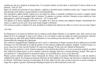 credinta pe care le-o inspirase la început Isus. Ei nu puteau admite cã unul sãrac si umil putea fi altceva decât un om
obisnuit. - DA 237-239
Îngeri de luminã erau prezenti în acea adunare, veghind cu deosebit interes hotãrârea acelui ceas. ªi îngerii lui Satana
erau prezenti acolo pentru a sugera îndoieli si a trezi prejudecãti...
Din necredintã a apãrut rãutate. Faptul cã un om nãscut în sãrãcie si umilintã a îndrãznit sã-i mustre a umplut inimile
celor din Nazaret cu urã, mergând pânã la nebunie. În adunare s-a produs confuzie. Oamenii au pus mâinile pe Isus,
împingându-L afarã din sinagogã si din cetatea lor. - ST 16 iunie 1887
Toti pãreau cã Îi doresc degrabã nimicirea. S-au grãbit sã-L ducã pe culmea unei prãpastii abrupte, intentionând sã-L
arunce cu capul în jos de acolo. În jur erau numai strigãte si blesteme.
Unii aruncau cu pietre si tãrânã în El; însã, deodatã, El a dispãrut din mijlocul lor, fãrã ca ei sã stie cum sau când. Îngerii

{TA 184}

lui Dumnezeu L-au însotit pe Domnul Isus în mijlocul acelei gloate înfuriate si I-au pãstrat viata. Solii ceresti au fost
alãturi de El si în sinagogã, în timp ce El vorbea; si ei L-au însotit si când era împins de iudeii necredinciosi, înfuriati.
Acesti îngeri au orbit ochii acelei multimi înnebunite si L-au condus pe Isus într-un loc sigur. - 2SP 114, 115
Demonizatul din sinagoga din Capernaum
Isus vorbea în sinagogã despre Împãrãtia pe care a venit s-o întemeieze si despre misiunea Sa de a elibera pe cei înrobiti
de Satana. El a fost întrerupt de un tipãt de groazã. Un om nebun se grãbea prin multime, strigând: "Lasã-ne în pace; ce-
avem a face noi cu Tine, Isus din Nazaret? Ai venit sã ne distrugi? Te stiu cine esti: Sfântul lui Dumnezeu."
Totul era acum confuzie si zarvã. Atentia oamenilor a fost distrasã de la Hristos si ei nu au mai luat seamã la cuvintele
Sale. Planul lui Satana fusese ca sã-si conducã victima la sinagogã. Însã Isus a mustrat demonul, zicând: "Dã-i pace si
iesi afarã din el. ªi când demonul l-a aruncat în mijloc, el a iesit afarã din el si nu i-a mai fãcut rãu".
Mintea acestui suferind nenorocit fusese întunecatã de Satana, însã în prezenta Mântuitorului o razã de luminã a
strãbãtut prin negurã. El a început sã doreascã eliberarea de sub stãpânirea lui Satana; dar demonul s-a împotrivit puterii
lui Hristos. Când omul a încercat sã cearã ajutor de la Isus, duhul cel rãu a pus cuvinte în gura lui si acesta a început sã
strige într-o agonie a groazei. Demonizatul întelegea în parte cã se afla în prezenta Unuia care
 