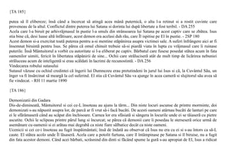{TA 185}

putea sã îl elibereze; însã când a încercat sã atingã acea mânã puternicã, o alta l-a retinut si a rostit cuvinte care
proveneau de la altul. Conflictul dintre puterea lui Satana si dorinta lui dupã libertate a fost teribil. - DA 255
Acela care l-a biruit pe arhivrãjmasul în pustie l-a smuls din strânsoarea lui Satana pe acest captiv care se zbãtea. Isus
stia bine cã, desi luase altã înfãtisare, acest demon era acelasi duh rãu, care Îl ispitise pe El în pustie. - 2SP 180
Acest demon si-a exercitat toatã puterea pentru a-si mentine stãpânirea asupra victimei sale. A suferi înfrângere aici ar fi
însemnat biruintã pentru Isus. Se pãrea cã omul chinuit trebuie sã-si piardã viata în lupta cu vrãjmasul care îi ruinase
puterile. Însã Mântuitorul a vorbit cu autoritate si l-a eliberat pe captiv. Bãrbatul care fusese posedat stãtea acum în fata
oamenilor uimiti, fericit în libertatea stãpânirii de sine... Ochii care strãluciserã atât de mult timp de licãrirea nebuniei
strãluceau acum de inteligentã si erau scãldati în lacrimi de recunostintã. - DA 256
Vindecarea robului sutasului
Sutasul vãzuse cu ochiul credintei cã îngerii lui Dumnezeu erau pretutindeni în jurul lui Isus si cã, la Cuvântul Sãu, un
înger va fi însãrcinat sã meargã la cel suferind. El stia cã Cuvântul Sãu va ajunge în acea camerã si slujitorul sãu avea sã
fie vindecat. - RH 11 martie 1890

{TA 186}

Demonizatii din Gadara
Dis-de-dimineatã, Mântuitorul si cei ce-L însoteau au ajuns la tãrm... Din niste locuri ascunse de printre morminte, doi
demonizati s-au nãpustit asupra lor, de parcã ar fi vrut sã-i facã bucãti. De acesti oameni atârnau bucãti de lanturi pe care
ei le sfãrâmaserã când au scãpat din închisoare. Carnea lor era sfâsiatã si sângera în locurile unde ei se tãiaserã cu pietre
ascutite. Ochii le sclipeau printre pãrul lung si încurcat; se pãrea cã demonii care îi posedau le sterseserã orice urmã de
asemãnare cu oamenii si ei arãtau mai degrabã ca niste fiare sãlbatice decât ca niste oameni.
Ucenicii si cei ce-i însoteau au fugit înspãimântati; însã de îndatã au observat cã Isus nu era cu ei si s-au întors ca sã-L
caute. El stãtea acolo unde Îl lãsaserã. Acela care a potolit furtuna, care îl întâmpinase pe Satana si îl biruise, nu a fugit
din fata acestor demoni. Când acei bãrbati, scrâsnind din dinti si fãcând spume la gurã s-au apropiat de El, Isus a ridicat
 