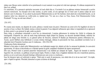mâna care fãcuse semn valurilor sã se potoleascã si acei oameni n-au putut sã vinã mai aproape. Ei stãteau neajutorati în
fata Lui, urlând.
Cu autoritate, El a poruncit spiritelor necurate sã iasã afarã din ei. Cuvintele Lui au pãtruns mintea întunecatã a acelor
oameni nenorociti. Au început sã-si dea seama, ca prin ceatã, cã era aproape de ei Unul care îi putea scãpa de acei
demoni care îi chinuiau. Ei au cãzut la picioarele Mântuitorului ca sã I Se închine; însã când sã-si deschidã buzele, ca sã
implore mila Lui, demonii au vorbit prin ei, tipând tare: "Ce am eu a face cu Tine, Isuse, Fiul Dumnezeului Celui
Preaînalt? Te rog, nu mã mai chinui"...

{TA 187}

Pe coasta unui munte, nu departe de acolo, pãstea o turmã mare de porci. Demonii au cerut sã le fie îngãduit sã intre în
acestia si Isus i-a lãsat. De îndatã, turma a intrat în panicã. S-au nãpustit nebuneste spre stânci si neputând sã se opreascã
la tãrm, porcii s-au aruncat în apã, unde au pierit.
Între timp, o schimbare minunatã a avut loc cu demonizatii. Lumina pãtrunsese în mintea lor. Ochii le sclipeau de
inteligentã. Chipurile lor, atât de mult timp deformate dupã chipul lui Satana, au devenit deodatã blânde, mâinile lor
pãtate de sânge erau linistite si, cu glasuri pline de bucurie, oamenii Îl lãudau pe Dumnezeu pentru eliberarea lor...
Acum, acesti bãrbati erau îmbrãcati si aveau mintea întreagã, stãteau la picioarele lui Isus, ascultând cuvintele Lui si
aducând slavã Numelui Aceluia care îi vindecase. - DA 336-338
Vindecarea fiului demonizat
Bãiatul a fost adus si când ochii Mântuitorului s-au îndreptat asupra lui, duhul cel rãu l-a aruncat la pãmânt, în convulsii
agonizante. El zãcea zvârcolindu-se si fãcând spume la gurã, umplând vãzduhul de tipete neomenesti.
Din nou, Printul vietii si printul puterilor întunericului s-au întâlnit pe câmpul de luptã... Îngeri de luminã si ostirile
îngerilor rãi, nevãzuti, se grãbeau sã priveascã lupta. Pentru o clipã, Isus a îngãduit duhului rãu sã-si manifeste puterea,
pentru ca cei ce priveau sã poatã întelege eliberarea pe care avea s-o realizeze...
Isus Se întoarce spre cel suferind si spune: "Duh mut si surd, îti poruncesc, iesi afarã din el si sã nu mai intri". Un tipãt,
apoi o luptã în agonie. Plecând, demonul se pare cã dorea sã distrugã

{TA 188}
 