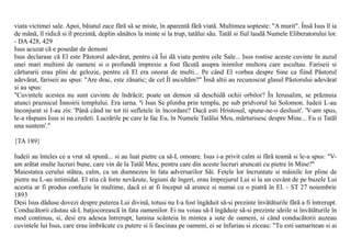 viata victimei sale. Apoi, bãiatul zace fãrã sã se miste, în aparentã fãrã viatã. Multimea sopteste: "A murit". Însã Isus îl ia
de mânã, îl ridicã si îl prezintã, deplin sãnãtos la minte si la trup, tatãlui sãu. Tatãl si fiul laudã Numele Eliberatorului lor.
- DA 428, 429
Isus acuzat cã e posedat de demoni
Isus declarase cã El este Pãstorul adevãrat, pentru cã Îsi dã viata pentru oile Sale... Isus rostise aceste cuvinte în auzul
unei mari multimi de oameni si o profundã impresie a fost fãcutã asupra inimilor multora care ascultau. Fariseii si
cãrturarii erau plini de gelozie, pentru cã El era onorat de multi... Pe când El vorbea despre Sine ca fiind Pãstorul
adevãrat, fariseii au spus: "Are drac, este zãnatic; de cel Îl ascultãm?" Însã altii au recunoscut glasul Pãstorului adevãrat
si au spus:
"Cuvintele acestea nu sunt cuvinte de îndrãcit; poate un demon sã deschidã ochii orbilor? În Ierusalim, se prãznuia
atunci praznicul Înnoirii templului. Era iarna. ªi Isus Se plimba prin templu, pe sub pridvorul lui Solomon. Iudeii L-au
înconjurat si I-au zis: 'Pânã când ne tot tii sufletele în încordare? Dacã esti Hristosul, spune-ne-o deslusit'. 'V-am spus,
le-a rãspuns Isus si nu credeti. Lucrãrile pe care le fac Eu, în Numele Tatãlui Meu, mãrturisesc despre Mine... Eu si Tatãl
una suntem'."

{TA 189}

Iudeii au înteles ce a vrut sã spunã... si au luat pietre ca sã-L omoare. Isus i-a privit calm si fãrã teamã si le-a spus: "V-
am arãtat multe lucruri bune, care vin de la Tatãl Meu; pentru care din aceste lucruri aruncati cu pietre în Mine?"
Maiestatea cerului stãtea, calm, ca un dumnezeu în fata adversarilor Sãi. Fetele lor încruntate si mâinile lor pline de
pietre nu L-au intimidat. El stia cã forte nevãzute, legiuni de îngeri, erau împrejurul Lui si la un cuvânt de pe buzele Lui
acestia ar fi produs confuzie în multime, dacã ei ar fi început sã arunce si numai cu o piatrã în El. - ST 27 noiembrie
1893
Desi Isus dãduse dovezi despre puterea Lui divinã, totusi nu I-a fost îngãduit sã-si prezinte învãtãturile fãrã a fi întrerupt.
Conducãtorii cãutau sã-L batjocoreascã în fata oamenilor. Ei nu voiau sã-I îngãduie sã-si prezinte ideile si învãtãturile în
mod continuu, si, desi era adesea întrerupt, lumina scânteia în mintea a sute de oameni, si când conducãtorii auzeau
cuvintele lui Isus, care erau îmbrãcate cu putere si îi fascinau pe oameni, ei se înfuriau si ziceau: "Tu esti samaritean si ai
 