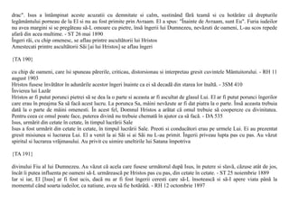 drac". Isus a întâmpinat aceste acuzatii cu demnitate si calm, sustinând fãrã teamã si cu hotãrâre cã drepturile
legãmântului porneau de la El si nu au fost primite prin Avraam. El a spus: "Înainte de Avraam, sunt Eu". Furia iudeilor
nu avea margini si se pregãteau sã-L omoare cu pietre, însã îngerii lui Dumnezeu, nevãzuti de oameni, L-au scos repede
afarã din acea multime. - ST 26 mai 1890
Îngeri rãi, cu chip omenesc, se aflau printre ascultãtorii lui Hristos
Amestecati printre ascultãtorii Sãi [ai lui Hristos] se aflau îngeri

{TA 190}

cu chip de oameni, care îsi spuneau pãrerile, criticau, distorsionau si interpretau gresit cuvintele Mântuitorului. - RH 11
august 1903
Hristos fusese învãtãtor în adunãrile acestor îngeri înainte ca ei sã decadã din starea lor înaltã. - 3SM 410
Învierea lui Lazãr
Hristos ar fi putut porunci pietrei sã se dea la o parte si aceasta ar fi ascultat de glasul Lui. El ar fi putut porunci îngerilor
care erau în preajma Sa sã facã acest lucru. La porunca Sa, mâini nevãzute ar fi dat piatra la o parte. Însã aceasta trebuia
datã la o parte de mâini omenesti. În acest fel, Domnul Hristos a arãtat cã omul trebuie sã coopereze cu divinitatea.
Pentru ceea ce omul poate face, puterea divinã nu trebuie chematã în ajutor ca sã facã. - DA 535
Isus, urmãrit din cetate în cetate, în timpul lucrãrii Sale
Isus a fost urmãrit din cetate în cetate, în timpul lucrãrii Sale. Preoti si conducãtori erau pe urmele Lui. Ei au prezentat
gresit misiunea si lucrarea Lui. El a venit la ai Sãi si ai Sãi nu L-au primit. Îngerii priveau lupta pas cu pas. Au vãzut
spiritul si lucrarea vrãjmasului. Au privit cu uimire uneltirile lui Satana împotriva

{TA 191}

divinului Fiu al lui Dumnezeu. Au vãzut cã acela care fusese urmãtorul dupã Isus, în putere si slavã, cãzuse atât de jos,
încât îi putea influenta pe oameni sã-L urmãreascã pe Hristos pas cu pas, din cetate în cetate. - ST 25 noiembrie 1889
Iar si iar, El [Isus] ar fi fost ucis, dacã nu ar fi fost îngerii ceresti care sã-L însoteascã si sã-I apere viata pânã la
momentul când soarta iudeilor, ca natiune, avea sã fie hotãrâtã. - RH 12 octombrie 1897
 