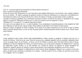 {TA 192}

Cap. 16 - Lucrarea îngerilor de la patimile lui Hristos pânã la moartea sa
Isus si ucenicii lui merg în Ghetsimani
Însotit de ucenicii Sãi, Mântuitorul si-a croit încet drum spre grãdina Ghetsimani. Luna de Paste, mare si plinã, strãlucea
pe un cer înnorat... Pe când se apropiau de grãdinã, ucenicii au observat schimbarea ce se petrecuse cu Învãtãtorul lor.
Niciodatã mai înainte nu Îl vãzuserã atât de trist si tãcut. Pe mãsurã ce înainta, aceastã tristete stranie se adâncea...
Aproape de intrarea în grãdinã, Isus a dat drumul ucenicilor sã plece, în afarã de trei dintre ei, spunându-le sã se roage
pentru ei si pentru El. Împreunã cu Petru, Iacov si Ioan, El a intrat în acel loc singuratic si retras...
"Rãmâneti aici", le-a spus El, "si vegheati împreunã cu Mine".
El a mers ceva mai departe de ei si... a cãzut la pãmânt. Avea simtãmântul cã datoritã pãcatului a fost despãrtit de Tatãl
Sãu. Prãpastia era atât de mare, atât de neagrã, atât de adâncã, încât duhul Lui Se înfiora în fata acesteia...
Deoarece simtea cã legãtura cu Tatãl se rupsese, El Se temea cã în natura omeneascã nu avea sã fie în stare sã îndure
lupta cu puterile întunericului, ce avea sã vinã. În pustia ispitirii, destinul neamului omenesc fusese în joc. Hristos fusese
atunci biruitor.

{TA 193}

Acum ispititorul venise pentru ultima luptã înspãimântãtoare. Pentru aceasta se pregãtise în timpul celor trei ani ai
lucrãrii lui Hristos. Totul era în joc acum. Dacã nu reusea acum, nãdejdea stãpânirii sale era pierdutã; împãrãtiile lumii
aveau sã ajungã atunci ale lui Hristos; el însusi avea sã fie înfrânt si aruncat afarã. Însã dacã Hristos putea fi biruit,
pãmântul ar fi devenit împãrãtia lui Satana, iar neamul omenesc avea sã fie pentru totdeauna în stãpânirea lui. Constient
de implicatiile acestui conflict, ce se afla înaintea Lui, sufletul lui Hristos era pãtruns de spaima despãrtirii de
Dumnezeu. Satana Îi spusese cã, dacã Se va pune chezas pentru o lume pãcãtoasã, despãrtirea avea sã fie vesnicã...
Satana se strãduia din rãsputeri ca Mântuitorul sã simtã situatia foarte apãsãtoare: Poporul care a pretins cã este mai
presus de altii în cele vremelnice si spirituale, Te-a respins... unul din ucenicii Tãi Te va trãda, iar unul din cei mai zelosi
Te va tãgãdui. Toti Te vor pãrãsi...
 