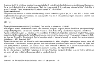 În agonia Sa, El Se prinde de pãmântul rece, ca si când ar fi vrut sã împiedice îndepãrtarea, despãrtirea de Dumnezeu...
De pe buzele Lui palide iese strigãtul amarnic: "Tatã, dacã e cu putintã, fã sã treacã acest pahar de la Mine". Însã chiar si
acum El adaugã: "Totusi, nu cum voiesc Eu, ci cum voiesti Tu". - DA 685-687
Îngerii în Ghetsimani
Întregul univers urmãrise cu interes deosebit întreaga viatã a lui Hristos - pas cu pas, de la iesle pânã la aceastã scenã
înspãimântãtoare din prezent. ªi ce scenã era aceasta pentru zece mii de ori zece mii de îngeri, heruvimi si serafimi, care
priveau. - ST 9 decembrie 1897

{TA 194}

Îngerii pluteau deasupra acelui loc [Ghetsimani], fiind martori la scena aceea. - 1SG 47
Ei L-au privit pe Fiul lui Dumnezeu, iubitul lor Comandant, în agonia Sa peste puterea omeneascã, aproape murind pe
câmpul de luptã pentru a salva o lume pierdutã, pe cale de a pieri. Cerul întreg a ascultat acea rugãciune a lui Hristos.
Agonia sufletului Sãu, care L-a fortat ca de trei ori sã-I iasã de pe buzele Sale palide si tremurânde strigãtul "Tatã, dacã e
cu putintã, fã sã treacã acest pahar de la Mine; totusi, nu cum voiesc Eu, ci cum voiesti Tu", a zguduit întreg cerul. Ei L-
au vãzut pe Domnul lor înconjurat de fortele legiunilor satanice. Natura lui umanã era apãsatã de o spaimã ciudatã,
înfiorãtoare. - ST 9 decembrie 1897
Îngerii care fãcuserã voia lui Hristos în ceruri erau nerãbdãtori sã-I aducã mângâiere; însã era peste puterea lor de a-I
alina durerea. Ei nu simtiserã niciodatã pãcatele unei lumi ruinate si priveau cu uimire obiectul adorãrii lor, supus unui
chin peste putintã de exprimat. Desi ucenicii nu au simtit împreunã cu Domnul lor în ceasul încercãrii luptei Sale,
întregul cer era plin de simpatie si astepta urmarea cu interes si durere. - PT 3 decembrie 1885
De trei ori a iesit de pe buzele Sale rugãciunea de eliberare. Cerul nu a mai putut sã îndure acea priveliste si a trimis un
sol pentru a-L alina pe Fiul lui Dumnezeu, trântit la pãmânt, lesinat si

{TA 195}

muribund sub povara vinovãtiei acumulate a lumii. - PT 18 februarie 1886
 