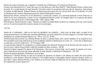 Înainte de crearea oamenilor sau a îngerilor, Cuvântul era cu Dumnezeu si Cuvântul era Dumnezeu.
Lumea a fost fãcutã prin El si "nimic din ceea ce a fost fãcut nu a fost fãcut fãrã El". Dacã Domnul Hristos a fãcut toate
lucrurile, El a existat înainte de toate lucrurile. Cuvintele rostite în aceastã privintã sunt atât de categorice, încât nimeni
nu trebuie sã aibã îndoieli. Domnul Hristos era Dumnezeu prin natura Sa si în cel mai înalt sens al cuvântului. El a fost
cu Dumnezeu din vesnicie, Dumnezeu peste toti, binecuvântat pentru vesnicie.
Domnul Isus Hristos, divinul Fiu al lui Dumnezeu, a existat din vesnicie, ca o persoanã distinctã si totusi fiind una cu
Tatãl. El era slava neîntrecutã a cerului. El era comandantul fiintelor ceresti, iar omagiul adus Lui ca adorare din partea
îngerilor a fost primit de El ca fiind dreptul Sãu. - RH 5 aprilie 1906
Prin Solomon, Domnul Hristos a spus: "Domnul m-a fãcut cea dintâi dintre lucrãrile Lui, înaintea celor mai vechi lucrãri
ale Lui. Eu am fost asezatã din vesnicie, înainte de orice început,

{TA 24}

înainte de a fi pãmântul... când nu era încã nici pãmântul, nici câmpiile,... când a pus un hotar mãrii, ca apele sã nu
treacã peste porunca Lui; când a pus temeliile pãmântului, eu eram mesterul Lui la lucru lângã El, si în toate zilele eram
desfãtarea Lui, jucând neîncetat înaintea Lui." [Prov. 8,22-25; 29.30]
Vorbind despre preexistenta Lui, Domnul Hristos ne duce cu gândul înapoi, prin veacuri nedatate. El ne asigurã cã nu a
fost niciodatã vreun timp când El sã nu fi fost în pãrtãsie strânsã cu Dumnezeul cel vesnic. El... a fost una cu Dumnezeu,
ca unul care a crescut o datã cu El. - ST 29 august 1900
Ce este lucrarea îngerilor în comparatie cu condescendenta [lui Hristos]? Scaunul Lui de domnie este din vesnicie. El a
fost Cel care a ridicat fiecare boltã si stâlp din templul cel mare al naturii. - HP 40
Hristos Cuvântul, singurul Fiu nãscut al lui Dumnezeu, a fost una cu vesnicul Tatã - una în naturã, în caracter si în scop -
unica fiintã din tot universul care poate pãtrunde în toate sfaturile si planurile lui Dumnezeu. - GC 493
Înainte de aparitia pãcatului, Dumnezeu a avut un plan
Dumnezeu si Domnul Hristos au stiut de la început de apostazia lui Satana si de cãderea lui Adam din cauza puterii
înselãtoare a celui decãzut. Planul de mântuire a fost rânduit pentru a rãscumpãra neamul omenesc decãzut, pentru a-i
mai oferi o sansã. Domnul Hristos a fost rânduit ca sã oficieze slujba de Mijlocitor de la creatiunea lui Dumnezeu si a
fost rânduit din vesnicie pentru a fi
 