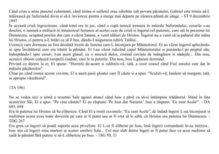 Când criza a atins punctul culminant, când inima si sufletul erau zdrobite sub povara pãcatului, Gabriel este trimis sã-L
întãreascã pe Suferindul divin si sã-L învioreze pentru a merge mai departe pe cãrarea pãtatã de sânge. - ST 9 decembrie
1897
În aceastã crizã îngrozitoare, când totul era în joc, când o cupã tainicã tremura în mâinile Suferindului, cerurile s-au
deschis, o luminã a strãlucit în întunericul furtunos al acelui ceas de crizã si îngerul cel puternic, care stã în prezenta lui
Dumnezeu, ocupând pozitia din care a cãzut Satana, a venit alãturi de Hristos. Îngerul nu a venit sã ia paharul din mâna
lui Hristos, ci pentru a-L întãri ca sã îl bea, dându-I asigurarea iubirii Tatãlui...
Ucenicii care dormeau au fost deodatã treziti de lumina care-L înconjura pe Mântuitorul. Ei au vãzut îngerul aplecându-
se spre Învãtãtorul care era trântit la pãmânt. Ei l-au vãzut ridicând capul Mântuitorului si punându-l pe pieptul sãu,
îndreptându-l spre ceruri. I-au auzit glasul, ca o muzicã dulce, rostind cuvinte de mângâiere si nãdejde... Din nou,
ucenicii obositi cedeazã toropelii ciudate, care le ia puterile. Din nou, Isus îi gãseste dormind.
Privind cu durere la ei, El spune: "Dormiti de-acum si odihniti-vã; iatã, a sosit ceasul când Fiul omului este dat în
mâinile pãcãtosilor".
Chiar pe când rostea aceste cuvinte, El a auzit pasii gloatei care Îl cãuta si a spus: "Sculati-vã; haidem sã mergem; iatã,
se apropie vânzãtorul".

{TA 196}

Nu se vedea nici o urmã a recentei Sale agonii atunci când Isus a pãsit ca sã-si întâmpine trãdãtorul. Stând în fata
ucenicilor Sãi, El a spus: "Pe cine cãutati? Ei au rãspuns: 'Pe Isus din Nazaret.' Isus a rãspuns: 'Eu sunt Acela'". - DA
693, 694
Era în puterea lui Hristos sã Se elibereze. Când El a rostit cuvintele: "Eu sunt Acela", de îndatã îngerii L-au înconjurat si
multimea aceea avea toate dovezile pe care ar fi putut sau ar fi vrut sã le aibã, cã Hristos era puterea lui Dumnezeu. -
TDG 267
Era greu ca îngerii sã poatã suporta acea priveliste. Ei L-ar fi eliberat pe Isus, însã îngerii comandanti le-au interzis...
Isus stia cã îngerii erau martori ai scenei umilirii Sale... Cel mai slab dintre îngeri ar fi putut face ca acea multime sã
cadã la pãmânt fãrã putere si sã-L elibereze pe Isus. - 1SG 50, 51
 