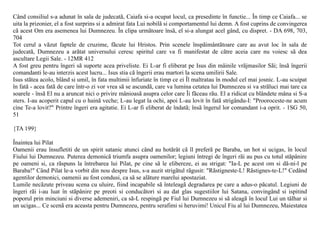 Când consiliul s-a adunat în sala de judecatã, Caiafa si-a ocupat locul, ca presedinte în functie... În timp ce Caiafa... se
uita la prizonier, el a fost surprins si a admirat fata Lui nobilã si comportamentul lui demn. A fost cuprins de convingerea
cã acest Om era asemenea lui Dumnezeu. În clipa urmãtoare însã, el si-a alungat acel gând, cu dispret. - DA 698, 703,
704
Tot cerul a vãzut faptele de cruzime, fãcute lui Hristos. Prin scenele înspãimântãtoare care au avut loc în sala de
judecatã, Dumnezeu a arãtat universului ceresc spiritul care va fi manifestat de cãtre aceia care nu voiesc sã dea
ascultare Legii Sale. - 12MR 412
A fost greu pentru îngeri sã suporte acea priveliste. Ei L-ar fi eliberat pe Isus din mâinile vrãjmasilor Sãi; însã îngerii
comandanti le-au interzis acest lucru... Isus stia cã îngerii erau martori la scena umilirii Sale.
Isus stãtea acolo, blând si umil, în fata multimii înfuriate în timp ce ei Îl maltratau în modul cel mai josnic. L-au scuipat
în fatã - acea fatã de care într-o zi vor vrea sã se ascundã, care va lumina cetatea lui Dumnezeu si va strãluci mai tare ca
soarele - însã El nu a aruncat nici o privire mânioasã asupra celor care Îi fãceau rãu. El a ridicat cu blândete mâna si S-a
sters. I-au acoperit capul cu o hainã veche; L-au legat la ochi, apoi L-au lovit în fatã strigându-I: "Prooroceste-ne acum
cine Te-a lovit?" Printre îngeri era agitatie. Ei L-ar fi eliberat de îndatã; însã îngerul lor comandant i-a oprit. - 1SG 50,
51

{TA 199}

Înaintea lui Pilat
Oamenii erau însufletiti de un spirit satanic atunci când au hotãrât cã îl preferã pe Baraba, un hot si ucigas, în locul
Fiului lui Dumnezeu. Puterea demonicã triumfa asupra oamenilor; legiuni întregi de îngeri rãi au pus cu totul stãpânire
pe oameni si, ca rãspuns la întrebarea lui Pilat, pe cine sã le elibereze, ei au strigat: "Ia-L pe acest om si dã-ni-l pe
Baraba!" Când Pilat le-a vorbit din nou despre Isus, s-a auzit strigãtul rãgusit: "Rãstigneste-L! Rãstignes-te-L!" Cedând
agentilor demonici, oamenii au fost condusi, ca sã se alãture marelui apostaziat.
Lumile necãzute priveau scena cu uluire, fiind incapabile sã înteleagã degradarea pe care a adus-o pãcatul. Legiuni de
îngeri rãi i-au luat în stãpânire pe preoti si conducãtori si au dat glas sugestiilor lui Satana, convingând si ispitind
poporul prin minciuni si diverse ademeniri, ca sã-L respingã pe Fiul lui Dumnezeu si sã aleagã în locul Lui un tâlhar si
un ucigas... Ce scenã era aceasta pentru Dumnezeu, pentru serafimi si heruvimi! Unicul Fiu al lui Dumnezeu, Maiestatea
 